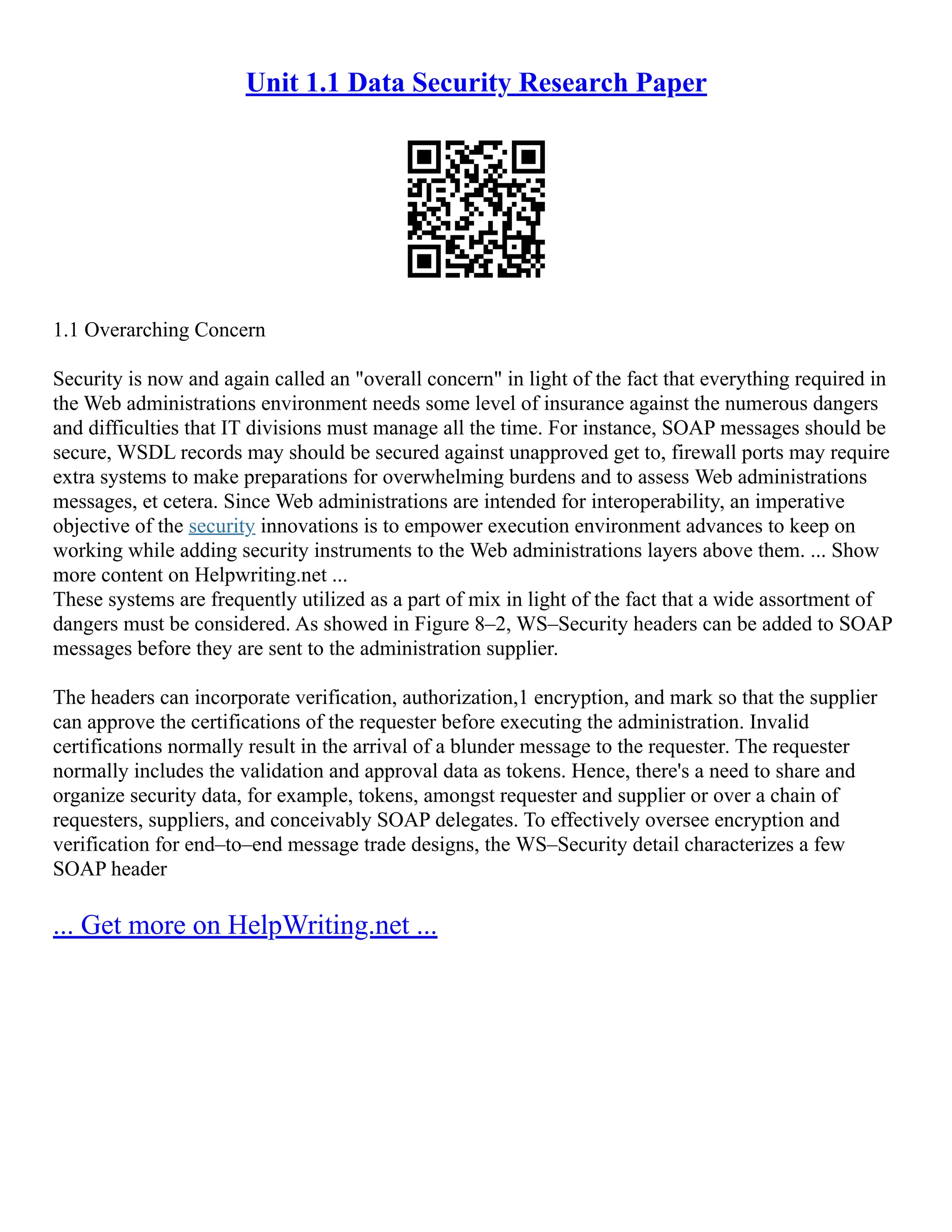 Unit 1.1 Data Security Research Paper
1.1 Overarching Concern
Security is now and again called an "overall concern" in light of the fact that everything required in
the Web administrations environment needs some level of insurance against the numerous dangers
and difficulties that IT divisions must manage all the time. For instance, SOAP messages should be
secure, WSDL records may should be secured against unapproved get to, firewall ports may require
extra systems to make preparations for overwhelming burdens and to assess Web administrations
messages, et cetera. Since Web administrations are intended for interoperability, an imperative
objective of the security innovations is to empower execution environment advances to keep on
working while adding security instruments to the Web administrations layers above them. ... Show
more content on Helpwriting.net ...
These systems are frequently utilized as a part of mix in light of the fact that a wide assortment of
dangers must be considered. As showed in Figure 8–2, WS–Security headers can be added to SOAP
messages before they are sent to the administration supplier.
The headers can incorporate verification, authorization,1 encryption, and mark so that the supplier
can approve the certifications of the requester before executing the administration. Invalid
certifications normally result in the arrival of a blunder message to the requester. The requester
normally includes the validation and approval data as tokens. Hence, there's a need to share and
organize security data, for example, tokens, amongst requester and supplier or over a chain of
requesters, suppliers, and conceivably SOAP delegates. To effectively oversee encryption and
verification for end–to–end message trade designs, the WS–Security detail characterizes a few
SOAP header
... Get more on HelpWriting.net ...
 