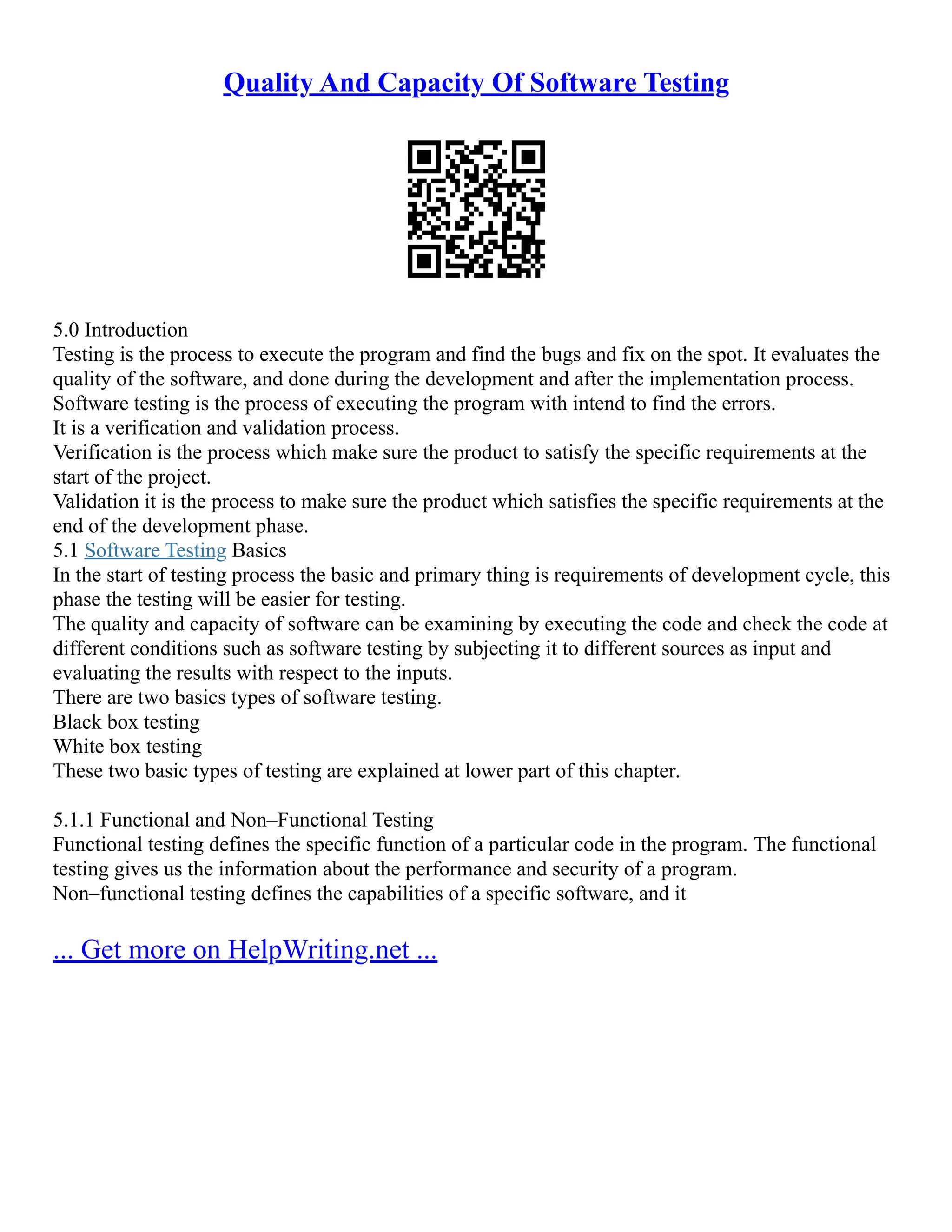 Quality And Capacity Of Software Testing
5.0 Introduction
Testing is the process to execute the program and find the bugs and fix on the spot. It evaluates the
quality of the software, and done during the development and after the implementation process.
Software testing is the process of executing the program with intend to find the errors.
It is a verification and validation process.
Verification is the process which make sure the product to satisfy the specific requirements at the
start of the project.
Validation it is the process to make sure the product which satisfies the specific requirements at the
end of the development phase.
5.1 Software Testing Basics
In the start of testing process the basic and primary thing is requirements of development cycle, this
phase the testing will be easier for testing.
The quality and capacity of software can be examining by executing the code and check the code at
different conditions such as software testing by subjecting it to different sources as input and
evaluating the results with respect to the inputs.
There are two basics types of software testing.
Black box testing
White box testing
These two basic types of testing are explained at lower part of this chapter.
5.1.1 Functional and Non–Functional Testing
Functional testing defines the specific function of a particular code in the program. The functional
testing gives us the information about the performance and security of a program.
Non–functional testing defines the capabilities of a specific software, and it
... Get more on HelpWriting.net ...
 