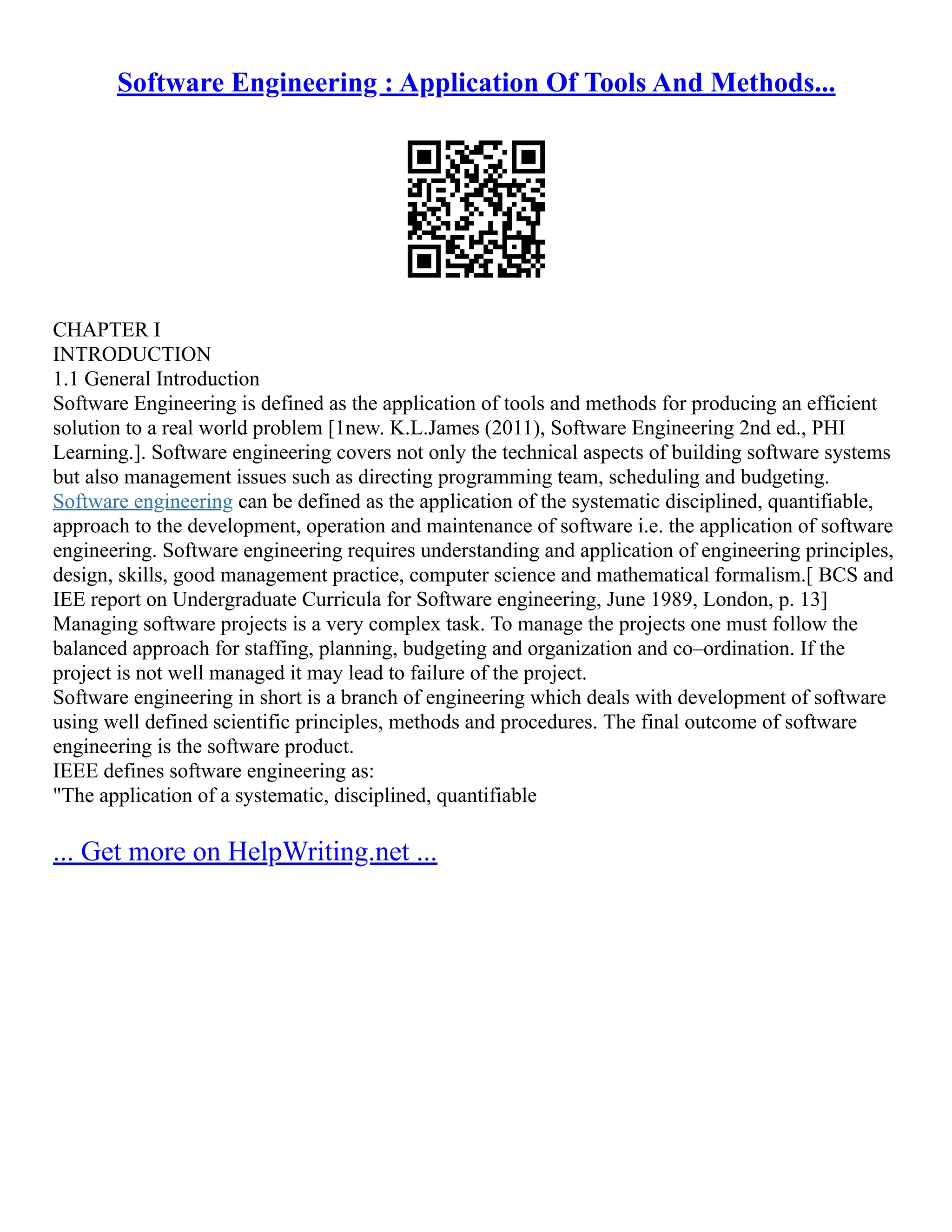 Software Engineering : Application Of Tools And Methods...
CHAPTER I
INTRODUCTION
1.1 General Introduction
Software Engineering is defined as the application of tools and methods for producing an efficient
solution to a real world problem [1new. K.L.James (2011), Software Engineering 2nd ed., PHI
Learning.]. Software engineering covers not only the technical aspects of building software systems
but also management issues such as directing programming team, scheduling and budgeting.
Software engineering can be defined as the application of the systematic disciplined, quantifiable,
approach to the development, operation and maintenance of software i.e. the application of software
engineering. Software engineering requires understanding and application of engineering principles,
design, skills, good management practice, computer science and mathematical formalism.[ BCS and
IEE report on Undergraduate Curricula for Software engineering, June 1989, London, p. 13]
Managing software projects is a very complex task. To manage the projects one must follow the
balanced approach for staffing, planning, budgeting and organization and co–ordination. If the
project is not well managed it may lead to failure of the project.
Software engineering in short is a branch of engineering which deals with development of software
using well defined scientific principles, methods and procedures. The final outcome of software
engineering is the software product.
IEEE defines software engineering as:
"The application of a systematic, disciplined, quantifiable
... Get more on HelpWriting.net ...
 
