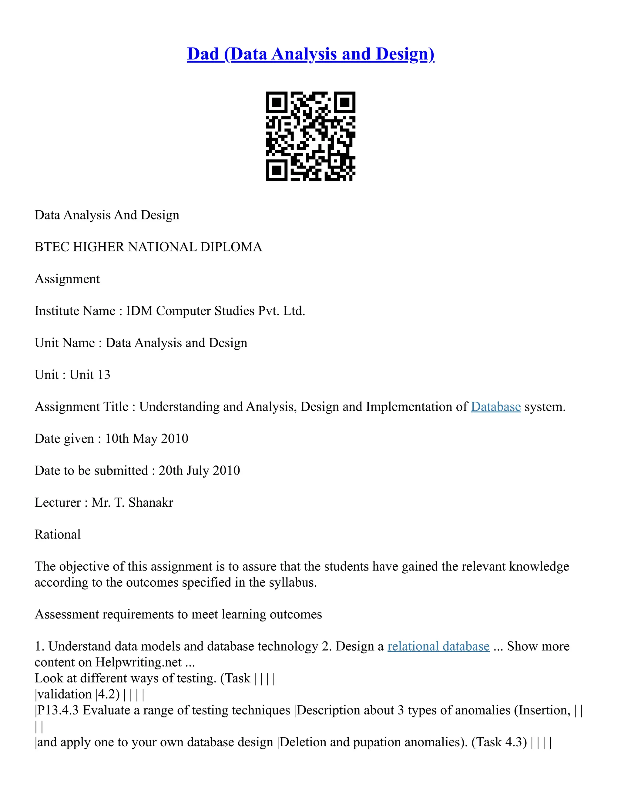 Dad (Data Analysis and Design)
Data Analysis And Design
BTEC HIGHER NATIONAL DIPLOMA
Assignment
Institute Name : IDM Computer Studies Pvt. Ltd.
Unit Name : Data Analysis and Design
Unit : Unit 13
Assignment Title : Understanding and Analysis, Design and Implementation of Database system.
Date given : 10th May 2010
Date to be submitted : 20th July 2010
Lecturer : Mr. T. Shanakr
Rational
The objective of this assignment is to assure that the students have gained the relevant knowledge
according to the outcomes specified in the syllabus.
Assessment requirements to meet learning outcomes
1. Understand data models and database technology 2. Design a relational database ... Show more
content on Helpwriting.net ...
Look at different ways of testing. (Task | | | |
|validation |4.2) | | | |
|P13.4.3 Evaluate a range of testing techniques |Description about 3 types of anomalies (Insertion, | |
| |
|and apply one to your own database design |Deletion and pupation anomalies). (Task 4.3) | | | |
 