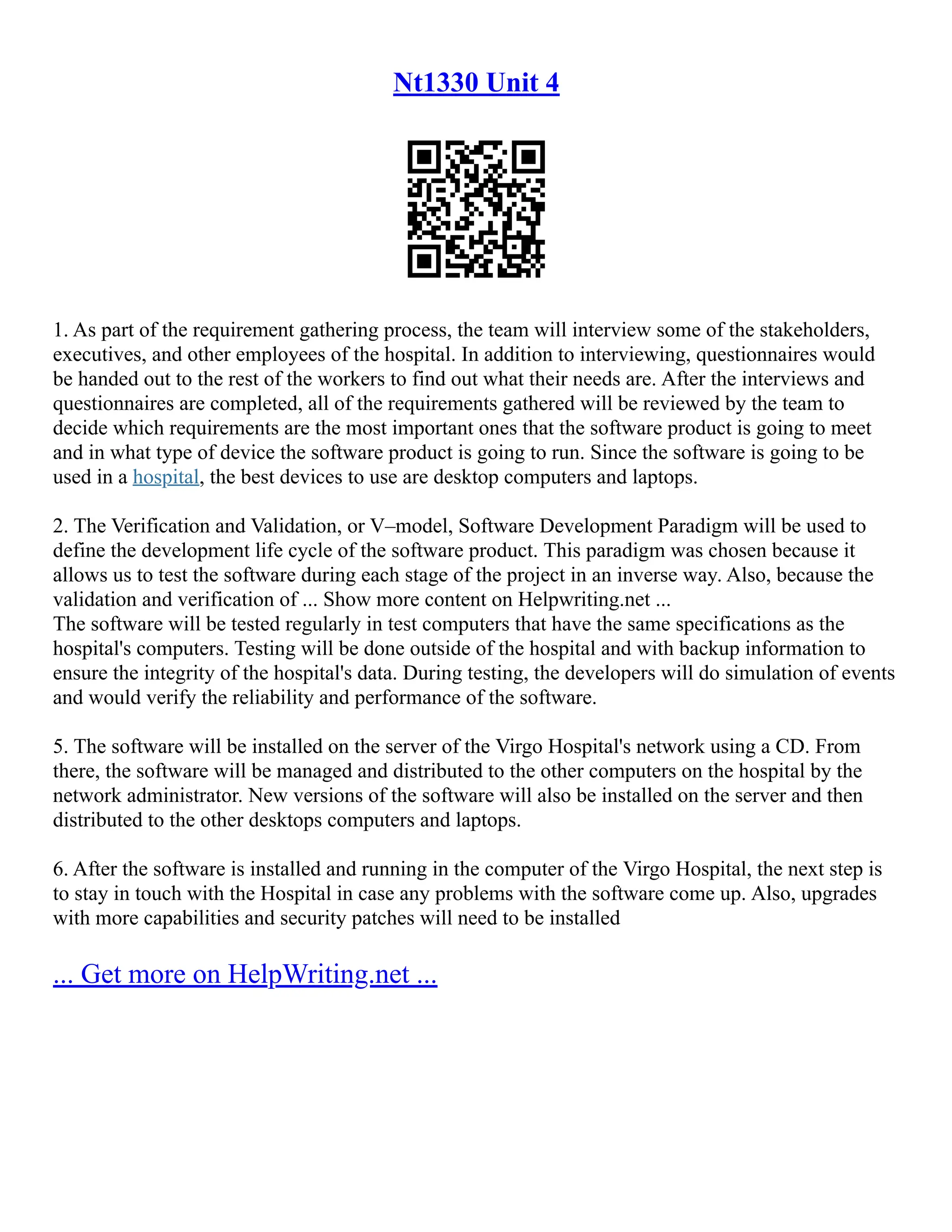Nt1330 Unit 4
1. As part of the requirement gathering process, the team will interview some of the stakeholders,
executives, and other employees of the hospital. In addition to interviewing, questionnaires would
be handed out to the rest of the workers to find out what their needs are. After the interviews and
questionnaires are completed, all of the requirements gathered will be reviewed by the team to
decide which requirements are the most important ones that the software product is going to meet
and in what type of device the software product is going to run. Since the software is going to be
used in a hospital, the best devices to use are desktop computers and laptops.
2. The Verification and Validation, or V–model, Software Development Paradigm will be used to
define the development life cycle of the software product. This paradigm was chosen because it
allows us to test the software during each stage of the project in an inverse way. Also, because the
validation and verification of ... Show more content on Helpwriting.net ...
The software will be tested regularly in test computers that have the same specifications as the
hospital's computers. Testing will be done outside of the hospital and with backup information to
ensure the integrity of the hospital's data. During testing, the developers will do simulation of events
and would verify the reliability and performance of the software.
5. The software will be installed on the server of the Virgo Hospital's network using a CD. From
there, the software will be managed and distributed to the other computers on the hospital by the
network administrator. New versions of the software will also be installed on the server and then
distributed to the other desktops computers and laptops.
6. After the software is installed and running in the computer of the Virgo Hospital, the next step is
to stay in touch with the Hospital in case any problems with the software come up. Also, upgrades
with more capabilities and security patches will need to be installed
... Get more on HelpWriting.net ...
 