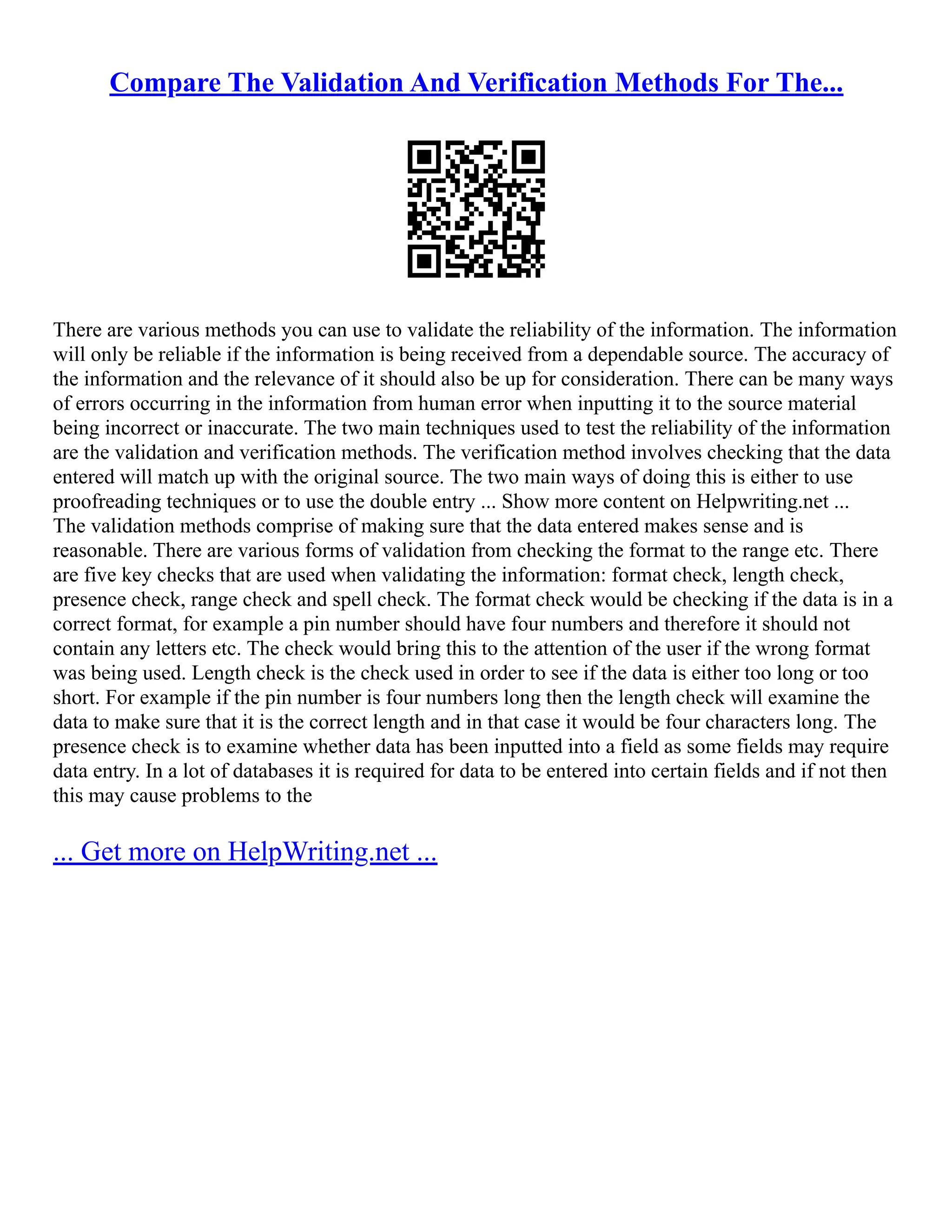 Compare The Validation And Verification Methods For The...
There are various methods you can use to validate the reliability of the information. The information
will only be reliable if the information is being received from a dependable source. The accuracy of
the information and the relevance of it should also be up for consideration. There can be many ways
of errors occurring in the information from human error when inputting it to the source material
being incorrect or inaccurate. The two main techniques used to test the reliability of the information
are the validation and verification methods. The verification method involves checking that the data
entered will match up with the original source. The two main ways of doing this is either to use
proofreading techniques or to use the double entry ... Show more content on Helpwriting.net ...
The validation methods comprise of making sure that the data entered makes sense and is
reasonable. There are various forms of validation from checking the format to the range etc. There
are five key checks that are used when validating the information: format check, length check,
presence check, range check and spell check. The format check would be checking if the data is in a
correct format, for example a pin number should have four numbers and therefore it should not
contain any letters etc. The check would bring this to the attention of the user if the wrong format
was being used. Length check is the check used in order to see if the data is either too long or too
short. For example if the pin number is four numbers long then the length check will examine the
data to make sure that it is the correct length and in that case it would be four characters long. The
presence check is to examine whether data has been inputted into a field as some fields may require
data entry. In a lot of databases it is required for data to be entered into certain fields and if not then
this may cause problems to the
... Get more on HelpWriting.net ...
 