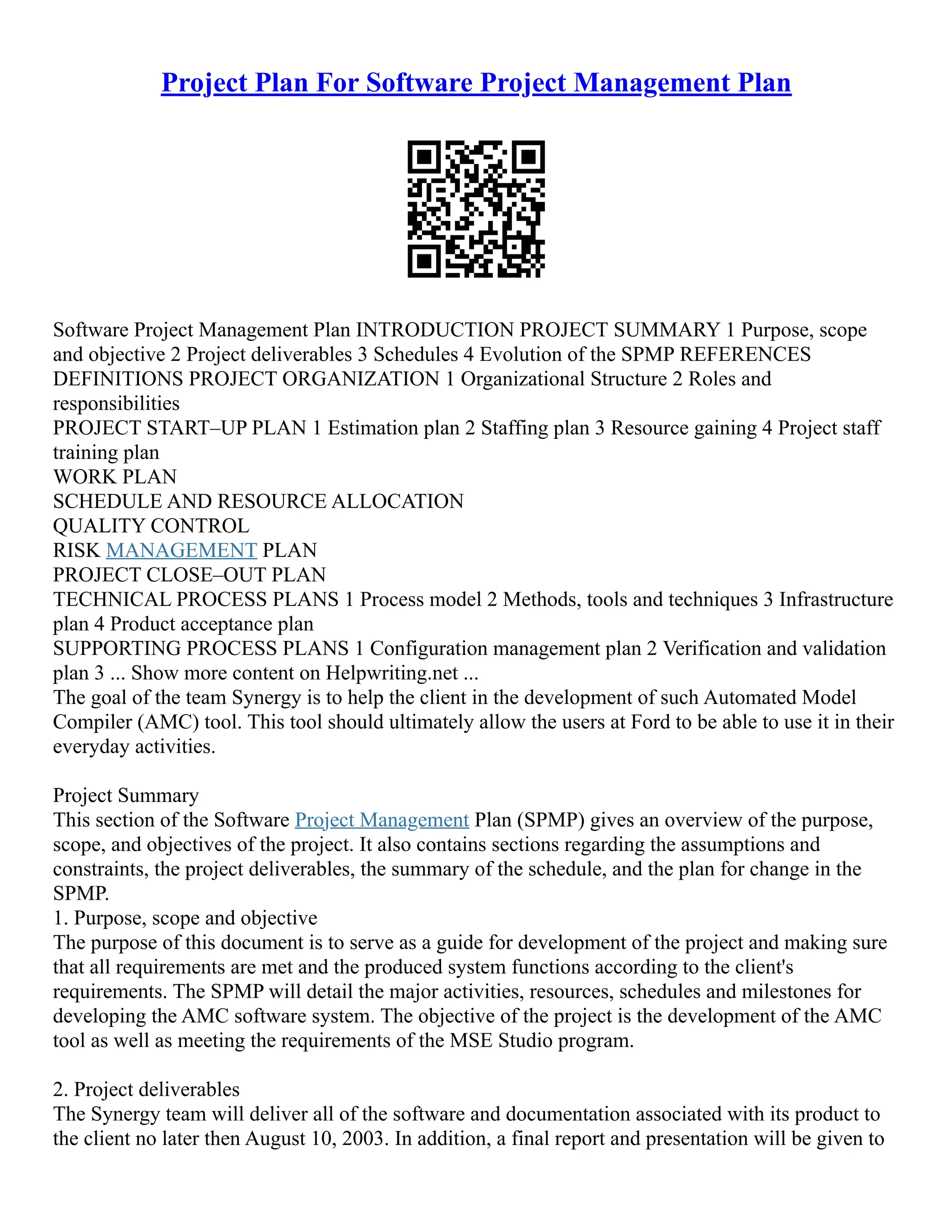 Project Plan For Software Project Management Plan
Software Project Management Plan INTRODUCTION PROJECT SUMMARY 1 Purpose, scope
and objective 2 Project deliverables 3 Schedules 4 Evolution of the SPMP REFERENCES
DEFINITIONS PROJECT ORGANIZATION 1 Organizational Structure 2 Roles and
responsibilities
PROJECT START–UP PLAN 1 Estimation plan 2 Staffing plan 3 Resource gaining 4 Project staff
training plan
WORK PLAN
SCHEDULE AND RESOURCE ALLOCATION
QUALITY CONTROL
RISK MANAGEMENT PLAN
PROJECT CLOSE–OUT PLAN
TECHNICAL PROCESS PLANS 1 Process model 2 Methods, tools and techniques 3 Infrastructure
plan 4 Product acceptance plan
SUPPORTING PROCESS PLANS 1 Configuration management plan 2 Verification and validation
plan 3 ... Show more content on Helpwriting.net ...
The goal of the team Synergy is to help the client in the development of such Automated Model
Compiler (AMC) tool. This tool should ultimately allow the users at Ford to be able to use it in their
everyday activities.
Project Summary
This section of the Software Project Management Plan (SPMP) gives an overview of the purpose,
scope, and objectives of the project. It also contains sections regarding the assumptions and
constraints, the project deliverables, the summary of the schedule, and the plan for change in the
SPMP.
1. Purpose, scope and objective
The purpose of this document is to serve as a guide for development of the project and making sure
that all requirements are met and the produced system functions according to the client's
requirements. The SPMP will detail the major activities, resources, schedules and milestones for
developing the AMC software system. The objective of the project is the development of the AMC
tool as well as meeting the requirements of the MSE Studio program.
2. Project deliverables
The Synergy team will deliver all of the software and documentation associated with its product to
the client no later then August 10, 2003. In addition, a final report and presentation will be given to
 