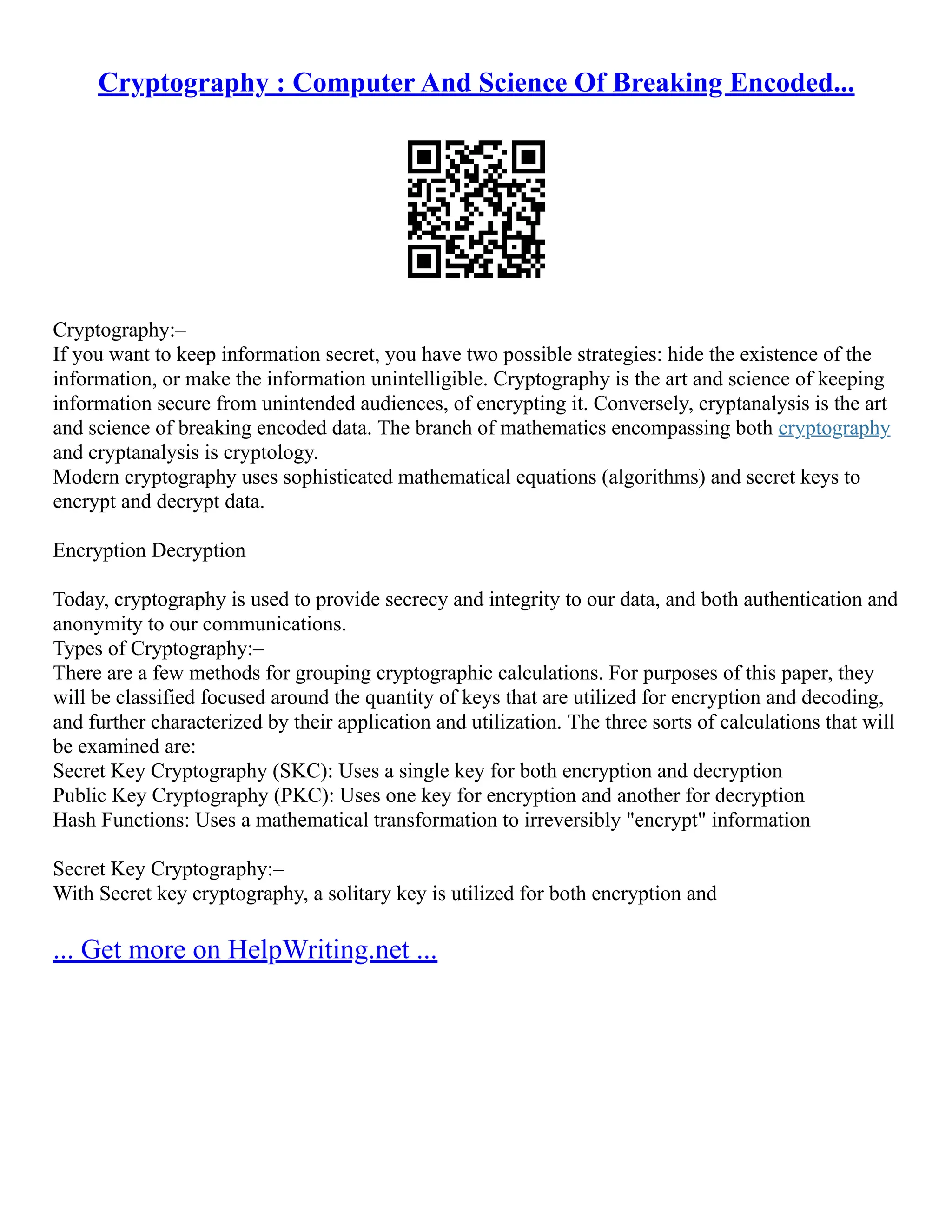 Cryptography : Computer And Science Of Breaking Encoded...
Cryptography:–
If you want to keep information secret, you have two possible strategies: hide the existence of the
information, or make the information unintelligible. Cryptography is the art and science of keeping
information secure from unintended audiences, of encrypting it. Conversely, cryptanalysis is the art
and science of breaking encoded data. The branch of mathematics encompassing both cryptography
and cryptanalysis is cryptology.
Modern cryptography uses sophisticated mathematical equations (algorithms) and secret keys to
encrypt and decrypt data.
Encryption Decryption
Today, cryptography is used to provide secrecy and integrity to our data, and both authentication and
anonymity to our communications.
Types of Cryptography:–
There are a few methods for grouping cryptographic calculations. For purposes of this paper, they
will be classified focused around the quantity of keys that are utilized for encryption and decoding,
and further characterized by their application and utilization. The three sorts of calculations that will
be examined are:
Secret Key Cryptography (SKC): Uses a single key for both encryption and decryption
Public Key Cryptography (PKC): Uses one key for encryption and another for decryption
Hash Functions: Uses a mathematical transformation to irreversibly "encrypt" information
Secret Key Cryptography:–
With Secret key cryptography, a solitary key is utilized for both encryption and
... Get more on HelpWriting.net ...
 