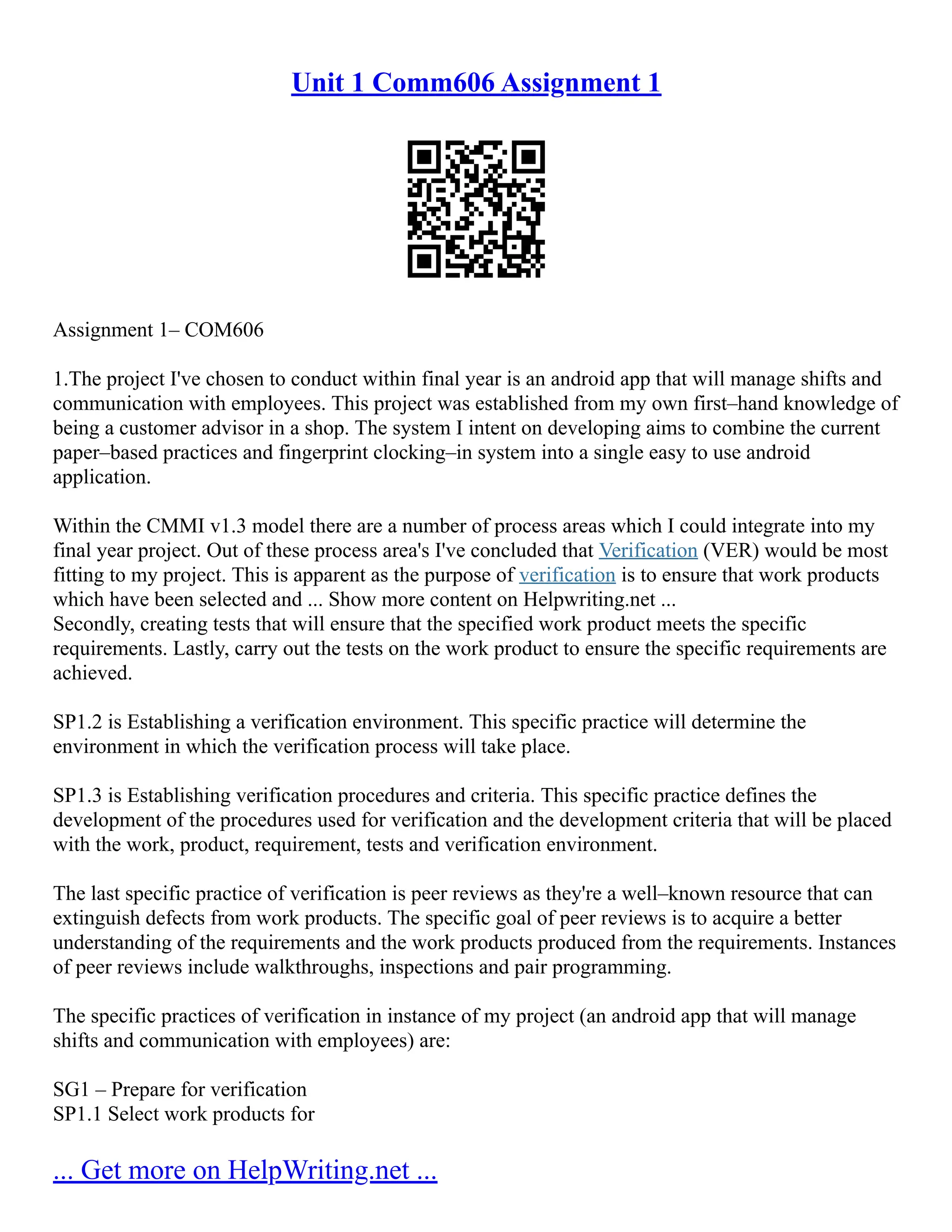Unit 1 Comm606 Assignment 1
Assignment 1– COM606
1.The project I've chosen to conduct within final year is an android app that will manage shifts and
communication with employees. This project was established from my own first–hand knowledge of
being a customer advisor in a shop. The system I intent on developing aims to combine the current
paper–based practices and fingerprint clocking–in system into a single easy to use android
application.
Within the CMMI v1.3 model there are a number of process areas which I could integrate into my
final year project. Out of these process area's I've concluded that Verification (VER) would be most
fitting to my project. This is apparent as the purpose of verification is to ensure that work products
which have been selected and ... Show more content on Helpwriting.net ...
Secondly, creating tests that will ensure that the specified work product meets the specific
requirements. Lastly, carry out the tests on the work product to ensure the specific requirements are
achieved.
SP1.2 is Establishing a verification environment. This specific practice will determine the
environment in which the verification process will take place.
SP1.3 is Establishing verification procedures and criteria. This specific practice defines the
development of the procedures used for verification and the development criteria that will be placed
with the work, product, requirement, tests and verification environment.
The last specific practice of verification is peer reviews as they're a well–known resource that can
extinguish defects from work products. The specific goal of peer reviews is to acquire a better
understanding of the requirements and the work products produced from the requirements. Instances
of peer reviews include walkthroughs, inspections and pair programming.
The specific practices of verification in instance of my project (an android app that will manage
shifts and communication with employees) are:
SG1 – Prepare for verification
SP1.1 Select work products for
... Get more on HelpWriting.net ...
 