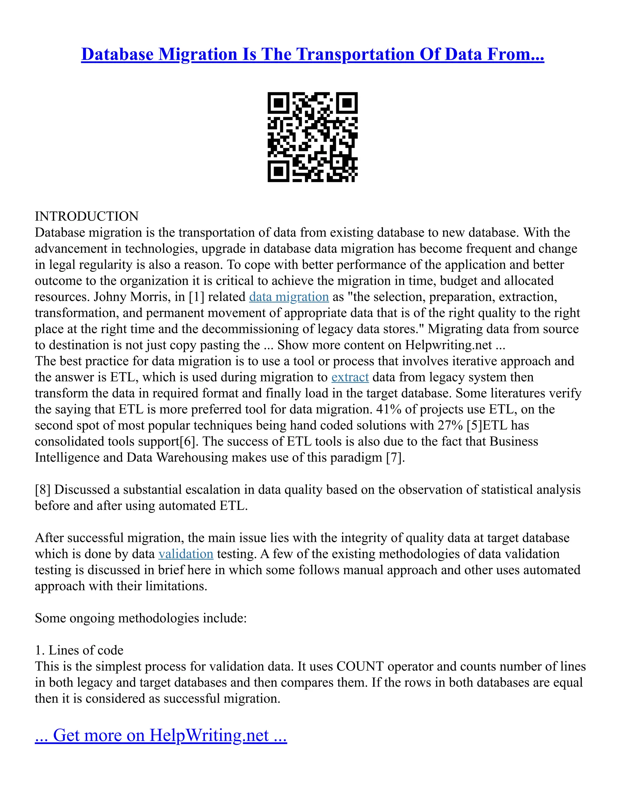 Database Migration Is The Transportation Of Data From...
INTRODUCTION
Database migration is the transportation of data from existing database to new database. With the
advancement in technologies, upgrade in database data migration has become frequent and change
in legal regularity is also a reason. To cope with better performance of the application and better
outcome to the organization it is critical to achieve the migration in time, budget and allocated
resources. Johny Morris, in [1] related data migration as "the selection, preparation, extraction,
transformation, and permanent movement of appropriate data that is of the right quality to the right
place at the right time and the decommissioning of legacy data stores." Migrating data from source
to destination is not just copy pasting the ... Show more content on Helpwriting.net ...
The best practice for data migration is to use a tool or process that involves iterative approach and
the answer is ETL, which is used during migration to extract data from legacy system then
transform the data in required format and finally load in the target database. Some literatures verify
the saying that ETL is more preferred tool for data migration. 41% of projects use ETL, on the
second spot of most popular techniques being hand coded solutions with 27% [5]ETL has
consolidated tools support[6]. The success of ETL tools is also due to the fact that Business
Intelligence and Data Warehousing makes use of this paradigm [7].
[8] Discussed a substantial escalation in data quality based on the observation of statistical analysis
before and after using automated ETL.
After successful migration, the main issue lies with the integrity of quality data at target database
which is done by data validation testing. A few of the existing methodologies of data validation
testing is discussed in brief here in which some follows manual approach and other uses automated
approach with their limitations.
Some ongoing methodologies include:
1. Lines of code
This is the simplest process for validation data. It uses COUNT operator and counts number of lines
in both legacy and target databases and then compares them. If the rows in both databases are equal
then it is considered as successful migration.
... Get more on HelpWriting.net ...
 