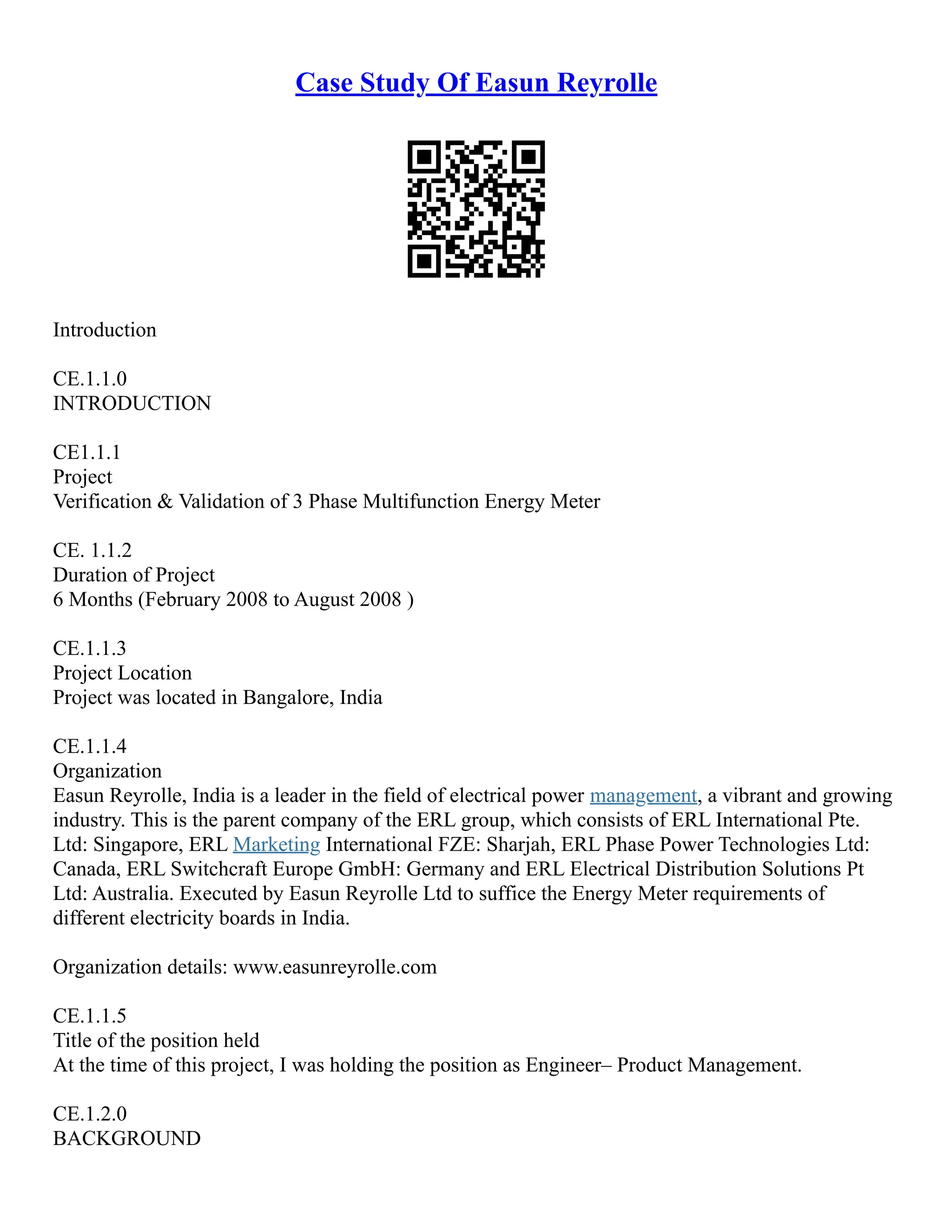 Case Study Of Easun Reyrolle
Introduction
CE.1.1.0
INTRODUCTION
CE1.1.1
Project
Verification & Validation of 3 Phase Multifunction Energy Meter
CE. 1.1.2
Duration of Project
6 Months (February 2008 to August 2008 )
CE.1.1.3
Project Location
Project was located in Bangalore, India
CE.1.1.4
Organization
Easun Reyrolle, India is a leader in the field of electrical power management, a vibrant and growing
industry. This is the parent company of the ERL group, which consists of ERL International Pte.
Ltd: Singapore, ERL Marketing International FZE: Sharjah, ERL Phase Power Technologies Ltd:
Canada, ERL Switchcraft Europe GmbH: Germany and ERL Electrical Distribution Solutions Pt
Ltd: Australia. Executed by Easun Reyrolle Ltd to suffice the Energy Meter requirements of
different electricity boards in India.
Organization details: www.easunreyrolle.com
CE.1.1.5
Title of the position held
At the time of this project, I was holding the position as Engineer– Product Management.
CE.1.2.0
BACKGROUND
 