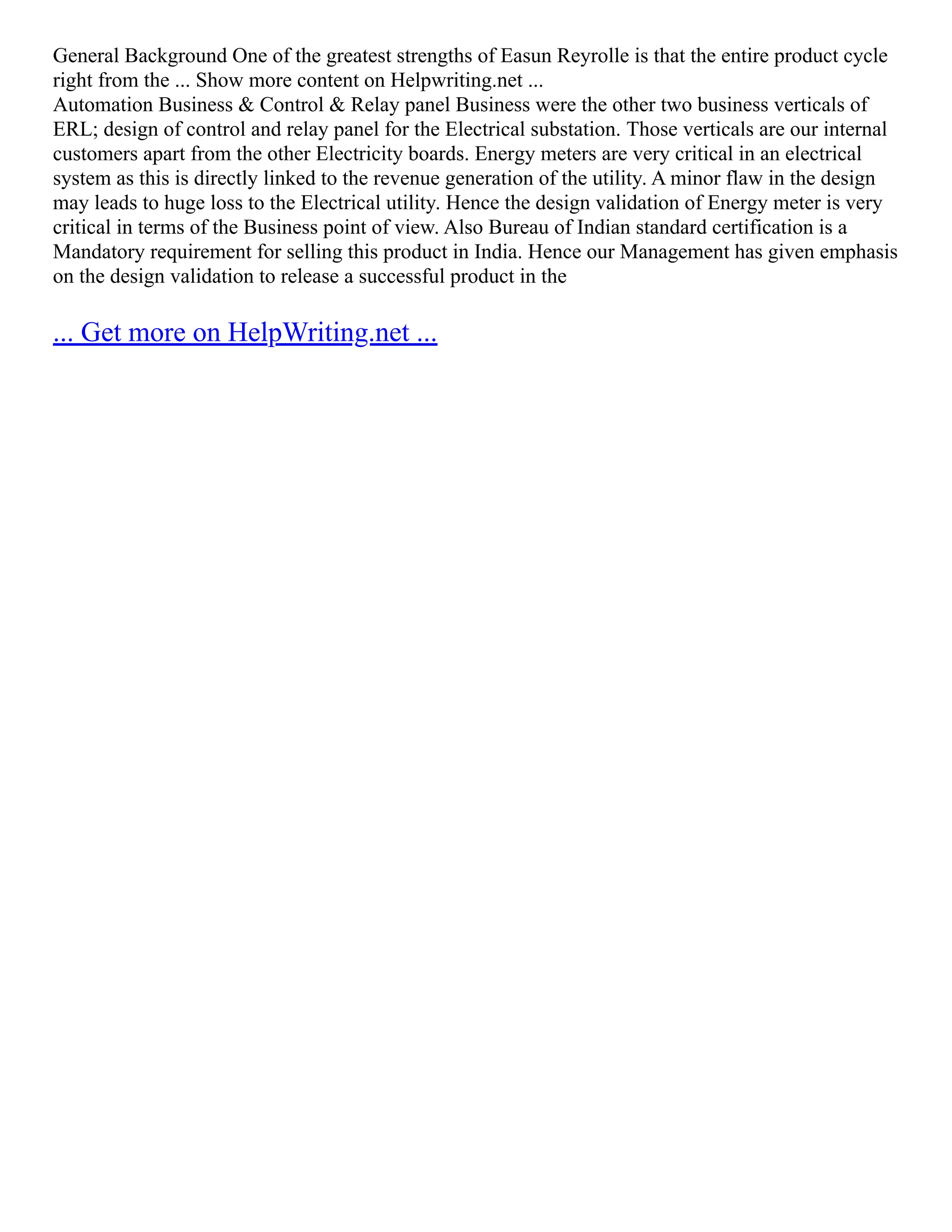 General Background One of the greatest strengths of Easun Reyrolle is that the entire product cycle
right from the ... Show more content on Helpwriting.net ...
Automation Business & Control & Relay panel Business were the other two business verticals of
ERL; design of control and relay panel for the Electrical substation. Those verticals are our internal
customers apart from the other Electricity boards. Energy meters are very critical in an electrical
system as this is directly linked to the revenue generation of the utility. A minor flaw in the design
may leads to huge loss to the Electrical utility. Hence the design validation of Energy meter is very
critical in terms of the Business point of view. Also Bureau of Indian standard certification is a
Mandatory requirement for selling this product in India. Hence our Management has given emphasis
on the design validation to release a successful product in the
... Get more on HelpWriting.net ...
 