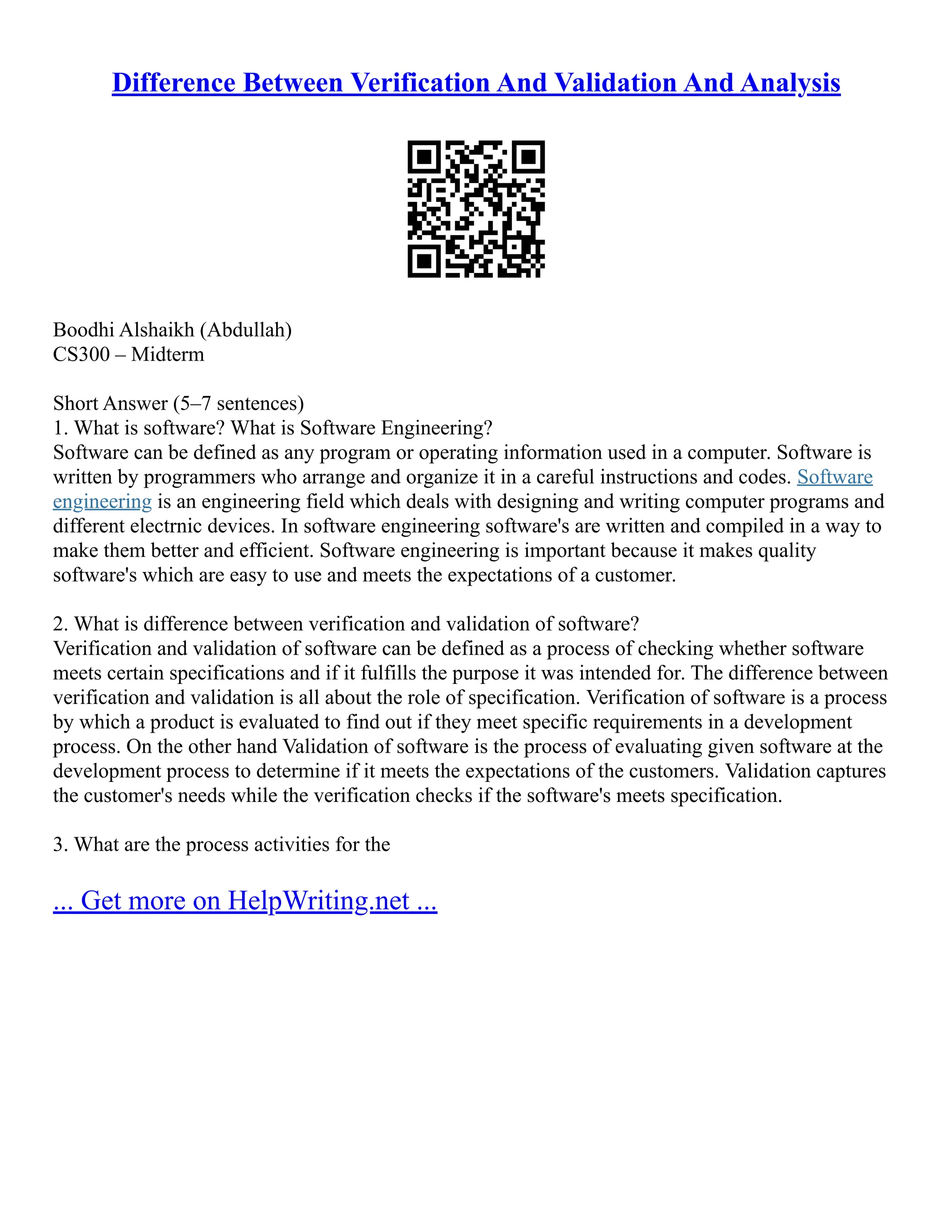 Difference Between Verification And Validation And Analysis
Boodhi Alshaikh (Abdullah)
CS300 – Midterm
Short Answer (5–7 sentences)
1. What is software? What is Software Engineering?
Software can be defined as any program or operating information used in a computer. Software is
written by programmers who arrange and organize it in a careful instructions and codes. Software
engineering is an engineering field which deals with designing and writing computer programs and
different electrnic devices. In software engineering software's are written and compiled in a way to
make them better and efficient. Software engineering is important because it makes quality
software's which are easy to use and meets the expectations of a customer.
2. What is difference between verification and validation of software?
Verification and validation of software can be defined as a process of checking whether software
meets certain specifications and if it fulfills the purpose it was intended for. The difference between
verification and validation is all about the role of specification. Verification of software is a process
by which a product is evaluated to find out if they meet specific requirements in a development
process. On the other hand Validation of software is the process of evaluating given software at the
development process to determine if it meets the expectations of the customers. Validation captures
the customer's needs while the verification checks if the software's meets specification.
3. What are the process activities for the
... Get more on HelpWriting.net ...
 