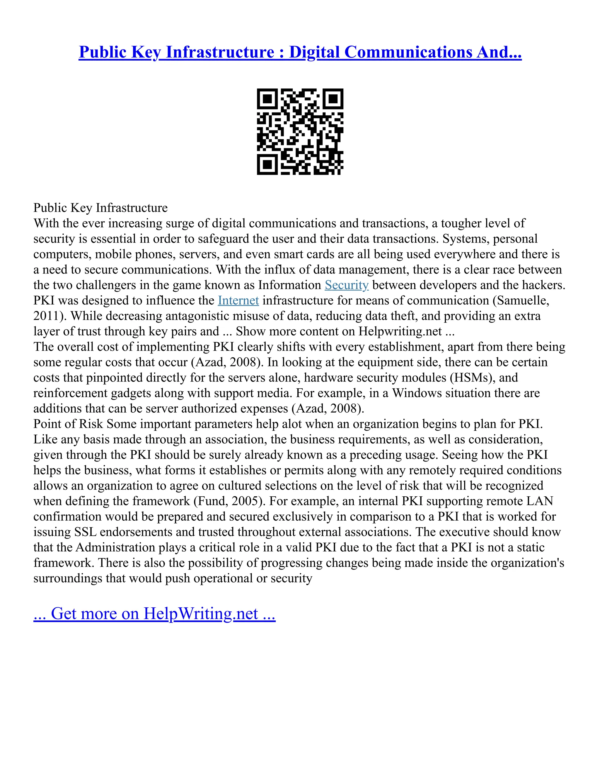 Public Key Infrastructure : Digital Communications And...
Public Key Infrastructure
With the ever increasing surge of digital communications and transactions, a tougher level of
security is essential in order to safeguard the user and their data transactions. Systems, personal
computers, mobile phones, servers, and even smart cards are all being used everywhere and there is
a need to secure communications. With the influx of data management, there is a clear race between
the two challengers in the game known as Information Security between developers and the hackers.
PKI was designed to influence the Internet infrastructure for means of communication (Samuelle,
2011). While decreasing antagonistic misuse of data, reducing data theft, and providing an extra
layer of trust through key pairs and ... Show more content on Helpwriting.net ...
The overall cost of implementing PKI clearly shifts with every establishment, apart from there being
some regular costs that occur (Azad, 2008). In looking at the equipment side, there can be certain
costs that pinpointed directly for the servers alone, hardware security modules (HSMs), and
reinforcement gadgets along with support media. For example, in a Windows situation there are
additions that can be server authorized expenses (Azad, 2008).
Point of Risk Some important parameters help alot when an organization begins to plan for PKI.
Like any basis made through an association, the business requirements, as well as consideration,
given through the PKI should be surely already known as a preceding usage. Seeing how the PKI
helps the business, what forms it establishes or permits along with any remotely required conditions
allows an organization to agree on cultured selections on the level of risk that will be recognized
when defining the framework (Fund, 2005). For example, an internal PKI supporting remote LAN
confirmation would be prepared and secured exclusively in comparison to a PKI that is worked for
issuing SSL endorsements and trusted throughout external associations. The executive should know
that the Administration plays a critical role in a valid PKI due to the fact that a PKI is not a static
framework. There is also the possibility of progressing changes being made inside the organization's
surroundings that would push operational or security
... Get more on HelpWriting.net ...
 