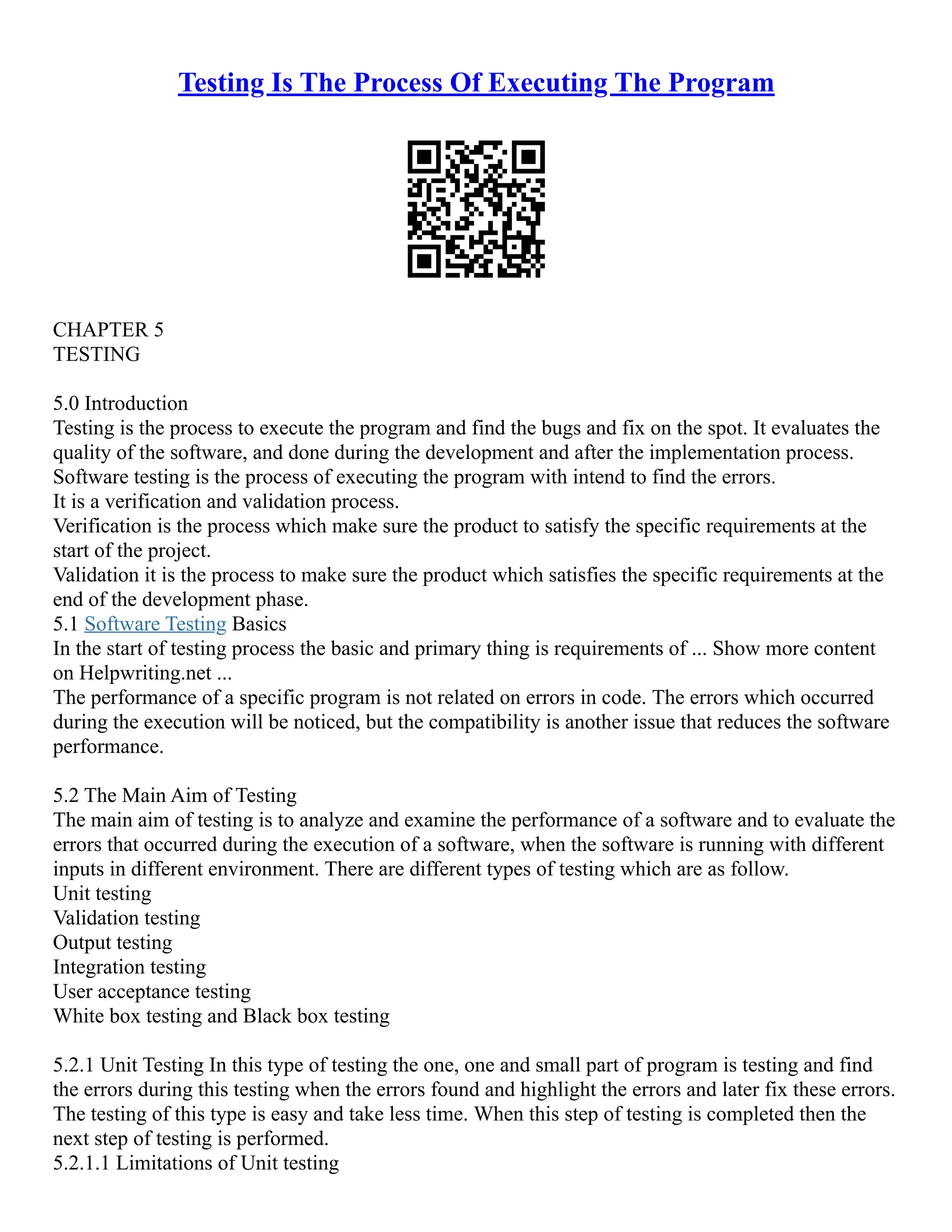 Testing Is The Process Of Executing The Program
CHAPTER 5
TESTING
5.0 Introduction
Testing is the process to execute the program and find the bugs and fix on the spot. It evaluates the
quality of the software, and done during the development and after the implementation process.
Software testing is the process of executing the program with intend to find the errors.
It is a verification and validation process.
Verification is the process which make sure the product to satisfy the specific requirements at the
start of the project.
Validation it is the process to make sure the product which satisfies the specific requirements at the
end of the development phase.
5.1 Software Testing Basics
In the start of testing process the basic and primary thing is requirements of ... Show more content
on Helpwriting.net ...
The performance of a specific program is not related on errors in code. The errors which occurred
during the execution will be noticed, but the compatibility is another issue that reduces the software
performance.
5.2 The Main Aim of Testing
The main aim of testing is to analyze and examine the performance of a software and to evaluate the
errors that occurred during the execution of a software, when the software is running with different
inputs in different environment. There are different types of testing which are as follow.
Unit testing
Validation testing
Output testing
Integration testing
User acceptance testing
White box testing and Black box testing
5.2.1 Unit Testing In this type of testing the one, one and small part of program is testing and find
the errors during this testing when the errors found and highlight the errors and later fix these errors.
The testing of this type is easy and take less time. When this step of testing is completed then the
next step of testing is performed.
5.2.1.1 Limitations of Unit testing
 