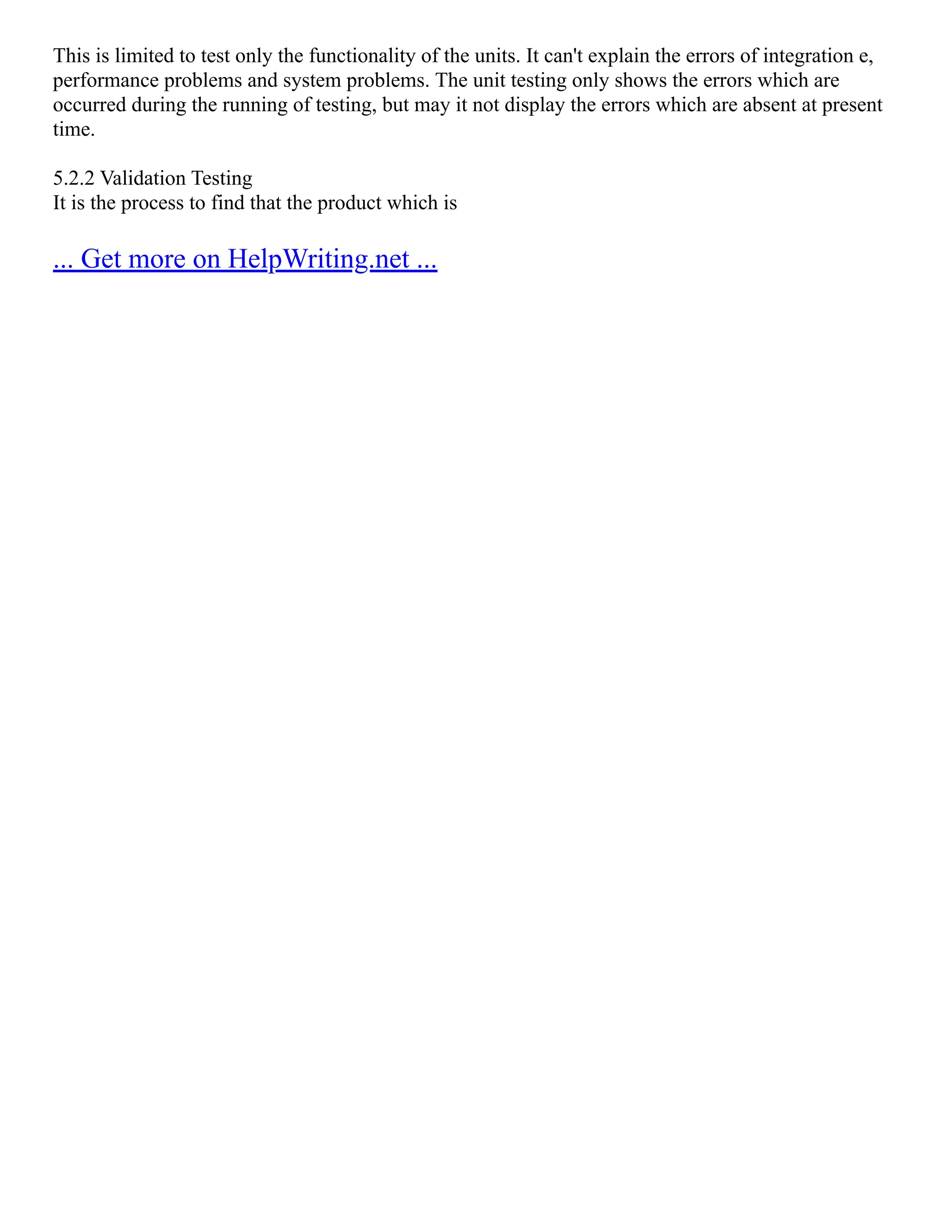 This is limited to test only the functionality of the units. It can't explain the errors of integration e,
performance problems and system problems. The unit testing only shows the errors which are
occurred during the running of testing, but may it not display the errors which are absent at present
time.
5.2.2 Validation Testing
It is the process to find that the product which is
... Get more on HelpWriting.net ...
 
