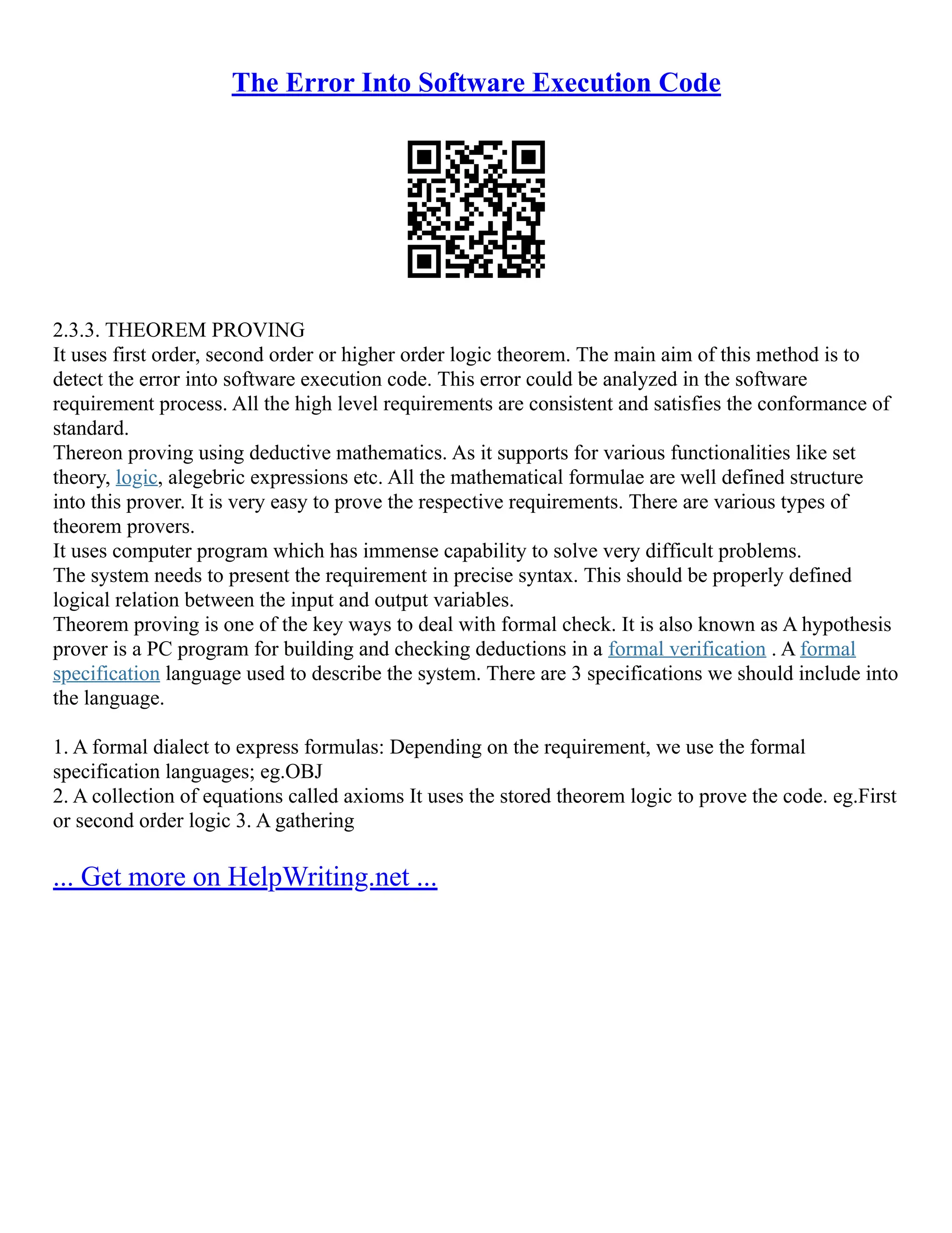 The Error Into Software Execution Code
2.3.3. THEOREM PROVING
It uses first order, second order or higher order logic theorem. The main aim of this method is to
detect the error into software execution code. This error could be analyzed in the software
requirement process. All the high level requirements are consistent and satisfies the conformance of
standard.
Thereon proving using deductive mathematics. As it supports for various functionalities like set
theory, logic, alegebric expressions etc. All the mathematical formulae are well defined structure
into this prover. It is very easy to prove the respective requirements. There are various types of
theorem provers.
It uses computer program which has immense capability to solve very difficult problems.
The system needs to present the requirement in precise syntax. This should be properly defined
logical relation between the input and output variables.
Theorem proving is one of the key ways to deal with formal check. It is also known as A hypothesis
prover is a PC program for building and checking deductions in a formal verification . A formal
specification language used to describe the system. There are 3 specifications we should include into
the language.
1. A formal dialect to express formulas: Depending on the requirement, we use the formal
specification languages; eg.OBJ
2. A collection of equations called axioms It uses the stored theorem logic to prove the code. eg.First
or second order logic 3. A gathering
... Get more on HelpWriting.net ...
 