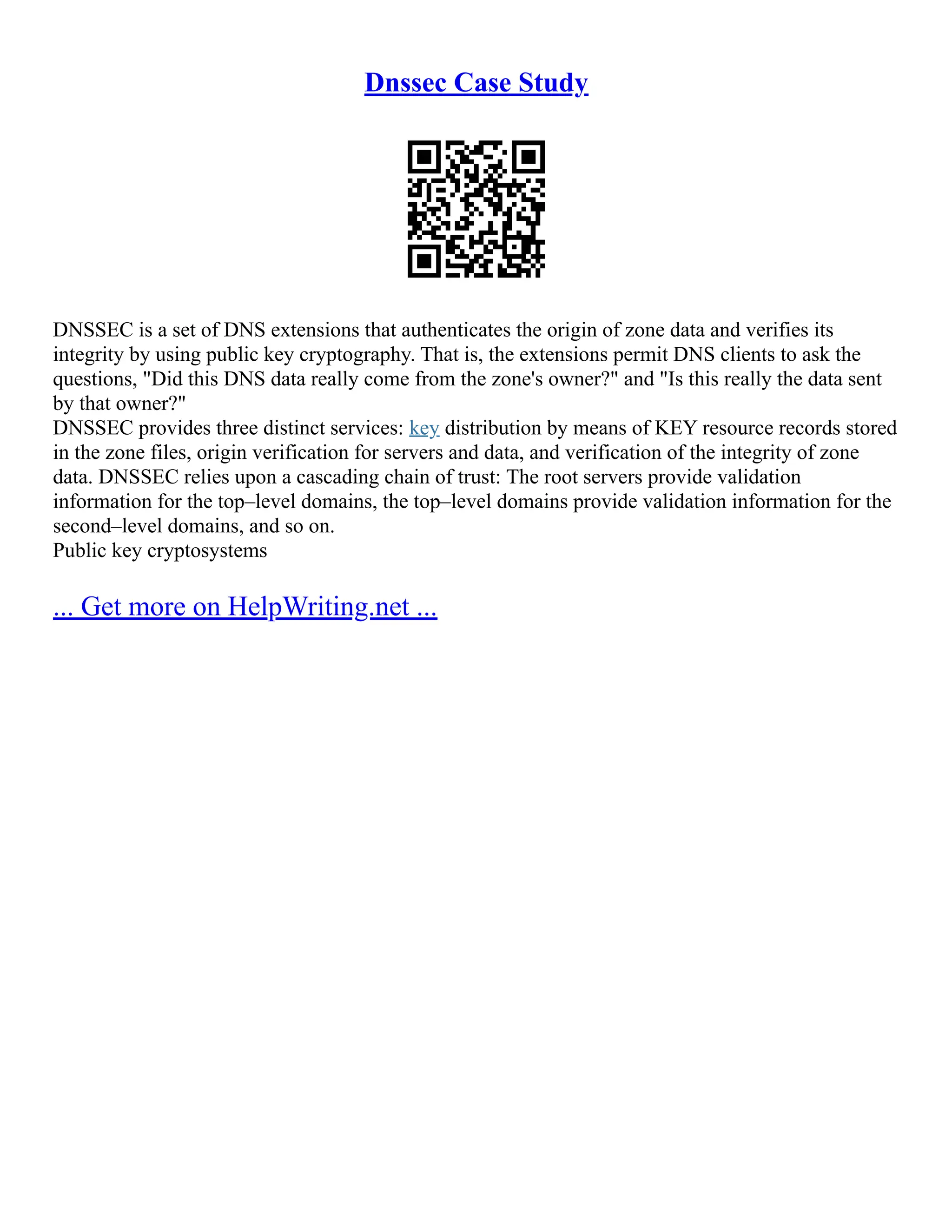 Dnssec Case Study
DNSSEC is a set of DNS extensions that authenticates the origin of zone data and verifies its
integrity by using public key cryptography. That is, the extensions permit DNS clients to ask the
questions, "Did this DNS data really come from the zone's owner?" and "Is this really the data sent
by that owner?"
DNSSEC provides three distinct services: key distribution by means of KEY resource records stored
in the zone files, origin verification for servers and data, and verification of the integrity of zone
data. DNSSEC relies upon a cascading chain of trust: The root servers provide validation
information for the top–level domains, the top–level domains provide validation information for the
second–level domains, and so on.
Public key cryptosystems
... Get more on HelpWriting.net ...
 