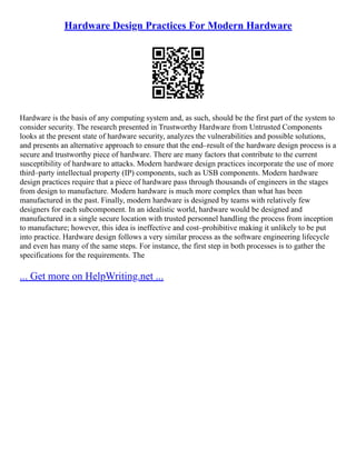 Hardware Design Practices For Modern Hardware
Hardware is the basis of any computing system and, as such, should be the first part of the system to
consider security. The research presented in Trustworthy Hardware from Untrusted Components
looks at the present state of hardware security, analyzes the vulnerabilities and possible solutions,
and presents an alternative approach to ensure that the end–result of the hardware design process is a
secure and trustworthy piece of hardware. There are many factors that contribute to the current
susceptibility of hardware to attacks. Modern hardware design practices incorporate the use of more
third–party intellectual property (IP) components, such as USB components. Modern hardware
design practices require that a piece of hardware pass through thousands of engineers in the stages
from design to manufacture. Modern hardware is much more complex than what has been
manufactured in the past. Finally, modern hardware is designed by teams with relatively few
designers for each subcomponent. In an idealistic world, hardware would be designed and
manufactured in a single secure location with trusted personnel handling the process from inception
to manufacture; however, this idea is ineffective and cost–prohibitive making it unlikely to be put
into practice. Hardware design follows a very similar process as the software engineering lifecycle
and even has many of the same steps. For instance, the first step in both processes is to gather the
specifications for the requirements. The
... Get more on HelpWriting.net ...
 