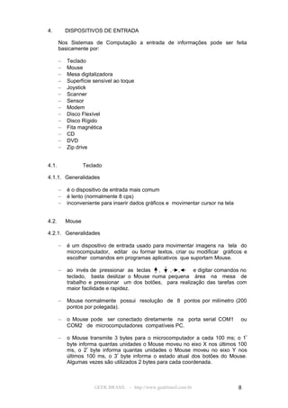 4.         DISPOSITIVOS DE ENTRADA

       Nos Sistemas de Computação a entrada de informações pode ser feita
       basicamente por:

       –   Teclado
       –   Mouse
       –   Mesa digitalizadora
       –   Superfície sensível ao toque
       –   Joystick
       –   Scanner
       –   Sensor
       –   Modem
       –   Disco Flexível
       –   Disco Rígido
       –   Fita magnética
       –   CD
       –   DVD
       –   Zip drive


4.1.               Teclado

4.1.1. Generalidades

       –   é o dispositivo de entrada mais comum
       –   é lento (normalmente 8 cps)
       –   inconveniente para inserir dados gráficos e movimentar cursor na tela


4.2.       Mouse

4.2.1. Generalidades

       –   é um dispositivo de entrada usado para movimentar imagens na tela do
           microcomputador, editar ou formar textos, criar ou modificar gráficos e
           escolher comandos em programas aplicativos que suportam Mouse.

       –   ao invés de pressionar as teclas  ,   , ,       e digitar comandos no
           teclado, basta deslizar o Mouse numa pequena área na mesa de
           trabalho e pressionar um dos botões, para realização das tarefas com
           maior facilidade e rapidez.

       –   Mouse normalmente possui resolução de 8 pontos por milímetro (200
           pontos por polegada).

       –   o Mouse pode ser conectado diretamente na porta serial COM1             ou
           COM2 de microcomputadores compatíveis PC.

       –   o Mouse transmite 3 bytes para o microcomputador a cada 100 ms; o 1º
           byte informa quantas unidades o Mouse moveu no eixo X nos últimos 100
           ms, o 2º byte informa quantas unidades o Mouse moveu no eixo Y nos
           últimos 100 ms, o 3º byte informa o estado atual dos botões do Mouse.
           Algumas vezes são utilizados 2 bytes para cada coordenada.



                       GEEK BRASIL - http://www.geekbrasil.com.br                  8
 