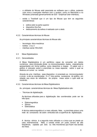 –   a utilidade do Mouse está associada ao software que o utiliza, podendo
          criar nova e avançada interface com o usuário, como no Macintosh e no
          Windows (chamada genericamente de GUI - Graphical User Interface).

      –   existe o Trackball que é um tipo de Mouse que tem as seguintes
          características:

              •    esfera está na parte superior
              •    dispositivo fica fixo
              •    deslocamento da esfera é realizado com o dedo


4.2.2. Características técnicas do Mouse

      As principais características técnicas do Mouse são:

      –   tecnologia: ótico-mecânica
      –   botões : 2 ou 3
      –   interface serial: RS-232C


4.3       Mesa Digitalizadora

4.3.1. Generalidades

      A Mesa Digitalizadora é um periférico capaz de converter em dados
      numéricos, para introdução direta no microcomputador, dados, originalmente
      apresentados em forma gráfica, como desenhos e mapas. O papel com o
      gráfico é colocado sobre a prancheta ou mesa especial, sobre o qual se
      desloca um cursor ou caneta.

      Através de uma interface, esse dispositivo é conectado ao microcomputador
      e envia a ele as coordenadas X e Y dos pontos sucessivos do gráfico, em
      relação aos eixos de referência da própria mesa sobre o qual está se
      movendo.

4.3.2. Características técnicas da Mesa Digitalizadora

      As principais características técnicas da Mesa Digitalizadora são:

      –   Técnicas de digitalização.

          As técnicas utilizadas para a digitalização das coordenadas pode ser de
          três tipos:

                 Eletromagnética
                 Sônica
                 Eletrostática

          A técnica eletromagnética é a mais utilizada. Nela, a prancheta possui uma
          rede de condutores de cobre embutida sob a superfície de digitalização.



          A técnica sônica é a segunda mais utilizada e a única que se presta ao
          caso tridimensional. Nela, a caneta emite um pulso sonoro de alta
          freqüência, captado por dois ou três microfones que ficam nas bordas
          da mesa.
                         GEEK BRASIL - http://www.geekbrasil.com.br             9
 