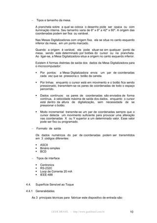 –   Tipos e tamanho da mesa.

           A prancheta sobre a qual se coloca o desenho pode ser opaca ou com
           iluminação interna. Seu tamanho varia de 6" x 6" a 42" x 60". A origem das
           coordenadas podem ser fixa ou variável.

           Nas Mesas Digitalizadoras com origem fixa, ela se situa no canto esquerdo
           inferior da mesa, em um ponto marcado.

           Quando a origem é variável, ela pode situar-se em qualquer ponto da
           mesa, sendo este determinado por botões do cursor ou na prancheta.
           Ao ligar-se, a Mesa Digitalizadora situa a origem no canto esquerdo inferior.

           Existem 4 formas distintas de saída dos dados da Mesa Digitalizadora para
           o microcomputador:

              Por pontos: a Mesa Digitalizadora envia um par de coordenadas
               cada vez que se pressiona o botão da caneta.

              Por linhas: enquanto o cursor está em movimento e o botão fica sendo
               pressionado, transmitem-se os pares de coordenadas de todo o espaço
               percorrido.

              Dados contínuos: os pares de coordenadas são enviados de forma
               contínua, à velocidade máxima de saída dos dados, enquanto o cursor
               está dentro da altura de digitalização, sem necessidade de se
               pressionar o botão.

              Modo incremental: transmite-se um par de coordenadas sempre que o
               cursor detecta um movimento suficiente para provocar uma alteração
               nas coordenadas X ou Y superior a um determinado valor. Esse valor
               pode ser fixo ou programado.

       –   Formato de saída

           Os dados numéricos do par de coordenadas podem ser transmitidos
           em 3 códigos diferentes:

              ASCII
              Binário simples
              BCD

       –   Tipos de interface

              Centronics
              RS-232C
              Loop de Corrente 20 mA
              IEEE-488


4.4.       Superfície Sensível ao Toque

4.4.1      Generalidades

       As 3 principais técnicas para fabricar este dispositivo de entrada são:



                       GEEK BRASIL - http://www.geekbrasil.com.br                   10
 
