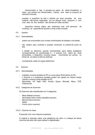 –       infravermelho: a tela é cercada por pares de célula fotoelétrica e
          diodo que emitem luz infravermelha, criando uma rede ou conjunto de
          retículas invisíveis.

      –   pressão: a superfície da tela é coberta por duas camadas de uma
          material não-visível, separadas por um espaço muito pequeno, e com
          uma rede de fios também não visíveis em cada camada.

      –     capacitiva: mesma lógica das anteriores, mas com sensores         de
          mudança da capacitância quando e onde a tela é tocada.

4.5       Joystick

4.5.1     Generalidades

      –   podem ser encontrados com muitas combinações de bastões e de botões

      –   são usados para controlar a posição horizontal ou vertical do cursor na
          tela

      –   o bastão ou alavanca, quando movimentado, gera dados analógicos
          correspondentes as coordenadas X - Y (pontos num plano de duas
          dimensões), o dispositivo converte esses movimentos em pontos ou
          linhas de um plano (a tela do sistema)

      –   normalmente usado em jogos eletrônicos


4.6       Scanner

4.6.1     Generalidades

      –   instalado na porta paralela do PC ou numa placa SCSI dentro do PC.
      –   o Scanner e a impressora paralela podem ser usados ao mesmo tempo
          usando a mesma porta paralela do PC.
      –   fabricantes: HP, Agfa, AOC, Avision, Epson, Microtek, Nikon, TCÊ,
          Videocompo.

4.6.2     Categorias de Scanners

      Os Scanners são classificados em 5 categorias:

      –   Mesa (flatbed scanner)
      –   Alimentado folha a folha (sheetfed scanner)
      –   Manual (hand scanner)
      –   Slides
      –   Cromo (drum scanner)


4.6.2.1. Scanner de mesa

      É parecido com uma máquina copiadora.

      O original é colocado sobre uma plataforma de vidro e a cabeça de leitura
      move-se sob este vidro para realizar a digitalização.



                     GEEK BRASIL - http://www.geekbrasil.com.br              11
 