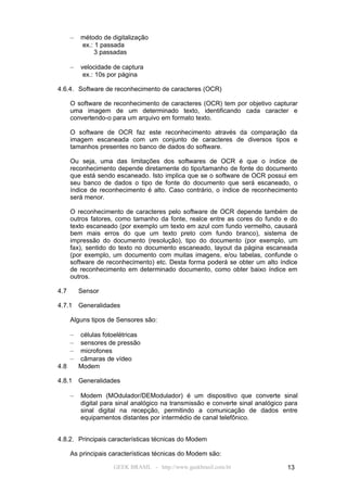 –   método de digitalização
          ex.: 1 passada
               3 passadas

      –   velocidade de captura
           ex.: 10s por página

4.6.4. Software de reconhecimento de caracteres (OCR)

      O software de reconhecimento de caracteres (OCR) tem por objetivo capturar
      uma imagem de um determinado texto, identificando cada caracter e
      convertendo-o para um arquivo em formato texto.

      O software de OCR faz este reconhecimento através da comparação da
      imagem escaneada com um conjunto de caracteres de diversos tipos e
      tamanhos presentes no banco de dados do software.

      Ou seja, uma das limitações dos softwares de OCR é que o índice de
      reconhecimento depende diretamente do tipo/tamanho de fonte do documento
      que está sendo escaneado. Isto implica que se o software de OCR possui em
      seu banco de dados o tipo de fonte do documento que será escaneado, o
      índice de reconhecimento é alto. Caso contrário, o índice de reconhecimento
      será menor.

      O reconhecimento de caracteres pelo software de OCR depende também de
      outros fatores, como tamanho da fonte, realce entre as cores do fundo e do
      texto escaneado (por exemplo um texto em azul com fundo vermelho, causará
      bem mais erros do que um texto preto com fundo branco), sistema de
      impressão do documento (resolução), tipo do documento (por exemplo, um
      fax), sentido do texto no documento escaneado, layout da página escaneada
      (por exemplo, um documento com muitas imagens, e/ou tabelas, confunde o
      software de reconhecimento) etc. Desta forma poderá se obter um alto índice
      de reconhecimento em determinado documento, como obter baixo índice em
      outros.

4.7       Sensor

4.7.1     Generalidades

      Alguns tipos de Sensores são:

      –   células fotoelétricas
      –   sensores de pressão
      –   microfones
      –   câmaras de vídeo
4.8       Modem

4.8.1     Generalidades

      –   Modem (MOdulador/DEModulador) é um dispositivo que converte sinal
          digital para sinal analógico na transmissão e converte sinal analógico para
          sinal digital na recepção, permitindo a comunicação de dados entre
          equipamentos distantes por intermédio de canal telefônico.


4.8.2. Principais características técnicas do Modem

      As principais características técnicas do Modem são:

                     GEEK BRASIL - http://www.geekbrasil.com.br                  13
 