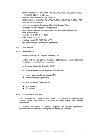 –   taxa de transmissão: 300, 1200, 1200/75, 2400, 4800, 7200, 9600, 12000,
          14400, 28 k, 32 k, 34 k, 56 k bps.
      –   versões: mesa (externo) e rack (interno)
      –   recomendações atendidas: V.21, V.22, V.22 bis, V.23, V.32, V.32 bis, V.90
      –   codificação: FSK, DPSK
      –   modo de operação: full-duplex a 4 fios, half-duplex a 2 fios
      –   operação em linha discada e linha privativa
      –   diagnósticos automáticos: enlace analógico local, enlace digital local,
          enlace digital remoto.
      –   nível de TX: -6 dBm a –21 dBm
      –   nível de RX: -33 dBm
      –   interface digital: RS-232C (V24 e V28)
      –   tipo de transmissão: síncrono ou assíncrono

4.9       Disco Flexível

4.9.1     Generalidades

      –   também chamado de Disquete ou Floppy Disk.

      –   é composto por uma camada magnética sobre plástico, baixo custo, baixa
          durabilidade e confiabilidade moderada.

      –   a dimensão típica do Disquete é 3,5".

      –   os Disquetes podem ter as seguintes características:

              dupla face e dupla densidade (D/D)
              alta densidade ("high density")

      –   as capacidades dos Disquetes são:

              1,44 Mbytes
              200 Mbytes


4.9.2     Formatação de Disquetes

      Os Disquetes são divididos em trilhas concêntricas subdivididas por
      setores radiais. Essa divisão é realizada de forma lógica pelo sistema
      operacional.

      O número de trilhas e setores           depende do sistema operacional,
      observadas naturalmente as limitações que o Disquete possa ter.




                      GEEK BRASIL - http://www.geekbrasil.com.br                14
 