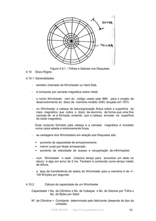 Figura 4.9.1 - Trilhas e Setores nos Disquetes
4.10     Disco Rígido

4.10.1 Generalidades

    –    também chamado de Winchester ou Hard Disk.

    –    é composto por camada magnética sobre metal.

    –    o nome Winchester vem do código usado pelo IBM, para o projeto de
         desenvolvimento do disco de memória modelo 3340, lançado em 1973.

    –    no Winchester a cabeça de leitura/gravação flutua sobre a superfície do
         meio magnético que cobre o disco de alumínio, de forma que uma fina
         camada de ar é formada, evitando que a cabeça encoste na superfície
         do óxido magnético.

         Esse conjunto formado pela cabeça e a camada             magnética é montado
         numa caixa selada e extremamente limpa.

    –    as vantagens dos Winchesters em relação aos Disquetes são:

            aumento da capacidade de armazenamento
            menor custo por kbyte armazenado
            aumento da velocidade de acesso e recuperação de informações

    –    num Winchester o seek (máximo tempo para encontrar um dado no
         disco) é algo em torno de 5 ms. Também é conhecido como tempo médio
         de leitura.

    –    a taxa de transferência de dados do Winchester para a memória é de +/-
         100 M bytes por segundo.


4.10.2          Cálculo da capacidade de um Winchester

    Capacidade = No. de Cilindros x No. de Cabeças x No. de Setores por Trilha x
                 No. de Bytes por Setor.

    Nº. de Cilindros = Constante determinada pelo fabricante (depende do tipo da
                       unidade)

                     GEEK BRASIL - http://www.geekbrasil.com.br                   15
 