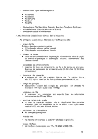 –   existem vários tipos de fita magnética:

             fita carretel
             fita cassete
             fita cartucho
             fita DAT
             fita DDS

    –       fabricantes de Fita Magnética: Seagate, Quantum, Tandberg, OnStream
    –       a expectativa de vida é de pelo menos 30 anos
    –       armazenam dados de forma linear

4.11.2 Principais características técnicas da Fita Magnética

    As principais características técnicas da Fita Magnética são:

    –    largura da fita
        Existem duas larguras padronizadas:
         1/2 polegada, utilizada na fita carretel
         1/4 polegada, empregada nas demais.

    –    número de trilhas
         cada fita tem diversas trilhas de gravação. O número de trilhas é função
           da técnica de gravação e codificação utilizada. Normalmente são
           usadas 9 trilhas.

    –    capacidade de armazenamento
         depende do tipo e do comprimento da fita e da técnica de gravação.
           Exemplo de capacidade de armazenamento: 35 G bytes (70 G Bytes
           comprimidos)

    –    densidade de gravação
         é expressa em bits por polegada (bpi) de fita . Os valores típicos
           são 800 bpi e 1600 bpi. As mais potentes operam em 6250 bpi.

    –    código de gravação
         basicamente existem dois códigos de gravação,             um utilizado na
           técnica de 800 bpi e outro na de 1600 bpi.

    –    velocidade da fita
         é expressa em polegadas por segundo (ips).                 As velocidades
            padronizadas são 60 ips e 90 ips.

    -    tempo de partida e de parada
         no caso de operação continua, não é significativo. Nas unidades
            start/stop, para uma velocidade de fita de 30 ips, o valor típico dessa
            medida é 100 ms; para 90 ips é 300 ms.

    -    velocidade de transferência
         +/- 5 M bytes por segundo

    -   nível de erro
             no máximo um bit errado a cada 1010 bits lidos ou gravados.

    -    tipo de interface
         as interfaces mais usadas são: TTL, RS-232C e IEEE-488.


                       GEEK BRASIL - http://www.geekbrasil.com.br              17
 