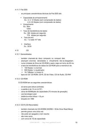 4.11.7 Fita DDS

   –   as principais características técnicas da Fita DDS são:

         Capacidade de armazenamento
           Ex.: 2, 4, 12 Gbytes (sem compressão de dados)
                4, 8, 24 Gbytes (com compressão de dados)
        Comprimento
          Ex.: 90m
              120m
        Taxa de transferência de dados
          Ex.: 366 kbytes por segundo
               778 kbytes por segundo
         Taxa de erro
           Ex.: 1 a cada 1015 bits

          Interface
           Ex.: SCSI

4.12         CD

4.12.1 Generalidades

   –   também chamado de disco compacto ou compact disk.
   –   alcançam enormes densidades e virtualmente não se desgastam.
   –   numa Unidade de Drive de CD-ROM o seek é algo em torno de 90 ms.
   –   a taxa de transferência de dados do CD-ROM para a memória é de:
         150 Kbytes / s (normal)
         600 Kbytes / s (quádruplo)
         16,7 Mbytes / s (modo 4)
   –   tipos de CD: CD-ROM, CD-R, CD de Vídeo, CD de Áudio, CD-RW

4.12.2 CD-ROM

   O CD-ROM tem as seguintes características:

   –   só serve para leitura (entrada)
   –   o padrão é de 12 cm (4,75”)
   –   cerca de 650Mbytes de capacidade (75 minutos de gravação)
   –   usa tecnologia Laser
   –   distância entre trilhas = 16 µm
   –   lançado em 1984


4.12.3 CD-R (CD-Recordable)

   –   também chamado de CD-WORM (WORM = Write Once Read Many)
   –   permite gravar uma única vez
   –   não pode ser apagado e nem rescrito
   –   são mais caros
   –   com cerca de 1G de capacidade

                  GEEK BRASIL - http://www.geekbrasil.com.br              19
 