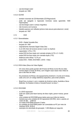 –      usa tecnologia Laser
    –      lançado em 1990

4.12.4 CD-RW

    –      também chamado de CD-Rewritable (CD-Regravável)
    –      pode ser apagado e regravado inúmeras vezes (garantido 1000
           regravações)
    –      usa tecnologia Laser e campo magnético
    –      não funciona com buracos
    –      trabalha apenas com reflexão (pintura mais escura para absorver o sinal)
    –      lançado em 1997

4.13             DVD

4.13.1 Generalidades

    –      DVD = Digital Versatile Disc
    –      lançado em 1997
    –      originalmente chamado Digital Vídeo Disc
    –      é um CD cheio de buracos (anula o Laser ou duplica)
    –      capacidade: 4,7G a 17G
    –      existe DVD de face dupla com camada simples (4,7G x 2 = 9,4G)
    –      existe DVD de face dupla com camada dupla (17G)
    –      distância entre trilhas = 0,74 µm
    –      existe DVD – ROM, DVD-RAM e DVD - Vídeo


4.13.2 DVD-Vídeo (Disco de Vídeo Digital)

    –      Um único disco pode guardar até 8 horas de filmes (numa fita de vídeo
           normal cabem 2 horas de filme), com imagem duas vezes mais nítida do
           que a das fitas de vídeo.

    –      Os produtores de filmes e de equipamentos dividiram o mundo em 6 áreas,
           cada uma com um código eletrônico específico, para evitar pirataria.

       –   Brasil ficou na área 4, com o restante da América Latina, Austrália e Nova
           Zelândia. Os Estados Unidos e Canadá ficaram na área 1.


4.13.3 DVD-RAM

       –   é o DVD regravável
       –   pode ser usado para fazer backup de disco rígido, gravar música, gravar
           vídeo
       –   uma unidade de DVD-RAM grava dados para sua mídia da mesma
           maneira que uma unidade de CD regravável (CD-RW), isto é, usando um
           Laser de alta potência
       –   as mídias DVD-RAM possuem 2 lados
       –   as unidades de DVD-RAM podem ser conectadas ao PC por meio de
           interface SCSI, SCSI-2
       –   exemplos de velocidade de gravação: 1.300 kBytes por segundo
                       GEEK BRASIL - http://www.geekbrasil.com.br                  20
 