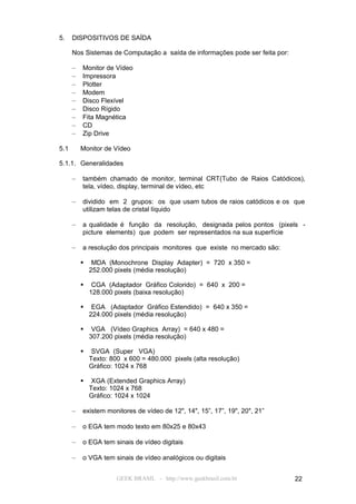 5.    DISPOSITIVOS DE SAÍDA

      Nos Sistemas de Computação a saída de informações pode ser feita por:

      –   Monitor de Vídeo
      –   Impressora
      –   Plotter
      –   Modem
      –   Disco Flexível
      –   Disco Rígido
      –   Fita Magnética
      –   CD
      –   Zip Drive

5.1       Monitor de Vídeo

5.1.1. Generalidades

      –   também chamado de monitor, terminal CRT(Tubo de Raios Catódicos),
          tela, vídeo, display, terminal de vídeo, etc

      –   dividido em 2 grupos: os que usam tubos de raios catódicos e os que
          utilizam telas de cristal líquido

      –   a qualidade é função da resolução, designada pelos pontos (pixels -
          picture elements) que podem ser representados na sua superfície

      –   a resolução dos principais monitores que existe no mercado são:

              MDA (Monochrone Display Adapter) = 720 x 350 =
              252.000 pixels (média resolução)

              CGA (Adaptador Gráfico Colorido) = 640 x 200 =
              128.000 pixels (baixa resolução)

              EGA (Adaptador Gráfico Estendido) = 640 x 350 =
              224.000 pixels (média resolução)

              VGA (Vídeo Graphics Array) = 640 x 480 =
              307.200 pixels (média resolução)

              SVGA (Super VGA)
              Texto: 800 x 600 = 480.000 pixels (alta resolução)
              Gráfico: 1024 x 768

              XGA (Extended Graphics Array)
              Texto: 1024 x 768
              Gráfico: 1024 x 1024

      –   existem monitores de vídeo de 12", 14", 15”, 17”, 19", 20", 21”

      –   o EGA tem modo texto em 80x25 e 80x43

      –   o EGA tem sinais de vídeo digitais

      –   o VGA tem sinais de vídeo analógicos ou digitais


                       GEEK BRASIL - http://www.geekbrasil.com.br             22
 
