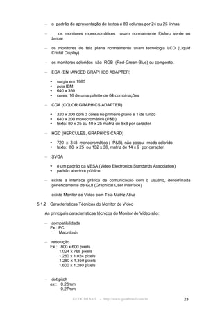 –   o padrão de apresentação de textos é 80 colunas por 24 ou 25 linhas

    –     os monitores monocromáticos         usam normalmente fósforo verde ou
        âmbar

    –   os monitores de tela plana normalmente usam tecnologia LCD (Liquid
        Cristal Display)

    –   os monitores coloridos são RGB (Red-Green-Blue) ou composto.

    –   EGA (ENHANCED GRAPHICS ADAPTER)

           surgiu em 1985
           pela IBM
           640 x 350
           cores: 16 de uma palette de 64 combinações

    –   CGA (COLOR GRAPHICS ADAPTER)

           320 x 200 com 3 cores no primeiro plano e 1 de fundo
           640 x 200 monocromático (P&B)
           texto: 80 x 25 ou 40 x 25 matriz de 8x8 por caracter

    –   HGC (HERCULES, GRAPHICS CARD)

           720 x 348 monocromático ( P&B), não possui modo colorido
           texto: 80 x 25 ou 132 x 36, matriz de 14 x 9 por caracter

    –   SVGA

           é um padrão da VESA (Video Electronics Standards Association)
           padrão aberto e público

    –   existe a interface gráfica de comunicação com o usuário, denominada
        genericamente de GUI (Graphical User Interface)

    –   existe Monitor de Vídeo com Tela Matriz Ativa

5.1.2   Características Técnicas do Monitor de Vídeo

    As principais características técnicos do Monitor de Vídeo são:

    –    compatibilidade
        Ex.: PC
             Macintosh

    –    resolução
        Ex.: 800 x 600 pixels
             1.024 x 768 pixels
             1.280 x 1.024 pixels
             1.280 x 1.350 pixels
             1.600 x 1.280 pixels


    –    dot pitch
        ex.: 0,28mm
              0,27mm

                    GEEK BRASIL - http://www.geekbrasil.com.br                23
 