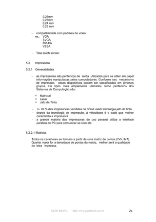 0,26mm
                0,25mm
                0,24 mm
                0,22 mm

      –    compatibilidade com padrões de vídeo
          ex.: VGA
               SVGA
               8514/A
               VESA

      –   Tela touch screen


5.2       Impressora

5.2.1     Generalidades

      –   as impressoras são periféricos de saída utilizados para se obter em papel
          informações manipuladas pelos computadores. Conforme seu mecanismo
          de impressão, esses dispositivos podem ser classificados em diversos
          grupos. Os tipos mais amplamente utilizados como periféricos dos
          Sistemas de Computação são:

             Matricial
             Laser
             Jato de Tinta

      –   +/- 70 % das impressoras vendidas no Brasil usam tecnologia jato de tinta
      –   depois da tecnologia de impressão, a velocidade é o dado que melhor
          caracteriza a impressora
      –   a grande maioria das impressoras de uso pessoal utiliza a interface
          paralela do PC para comunicar-se com ele


5.2.2.1 Matricial

      Todos os caracteres se formam a partir de uma matriz de pontos (7x5, 9x7).
      Quanto maior for a densidade de pontos da matriz, melhor será a qualidade
      da letra impressa.




                       GEEK BRASIL - http://www.geekbrasil.com.br              24
 