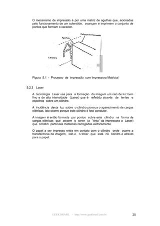 O mecanismo de impressão é por uma matriz de agulhas que, acionadas
    pelo funcionamento de um solenóide, avançam e imprimem o conjunto de
    pontos que formam o caracter.




    Figura 5.1 - Processo de impressão com Impressora Matricial


5.2.3   Laser

    A tecnologia Laser usa para a formação da imagem um raio de luz bem
    fino e de alta intensidade (Laser) que é refletido através de lentes e
    espelhos sobre um cilindro.

    A incidência desta luz sobre o cilindro provoca o aparecimento de cargas
    elétricas, isto ocorre porque este cilindro é foto-condutor.

    A imagem é então formada por pontos sobre este cilindro na forma de
    cargas elétricas que atraem o toner (a "tinta" da impressora a Laser)
    que contém partículas metálicas carregadas eletricamente.

    O papel a ser impresso entra em contato com o cilindro onde ocorre a
    transferência da imagem, isto é, o toner que está no cilindro é atraído
    para o papel.




                  GEEK BRASIL - http://www.geekbrasil.com.br               25
 