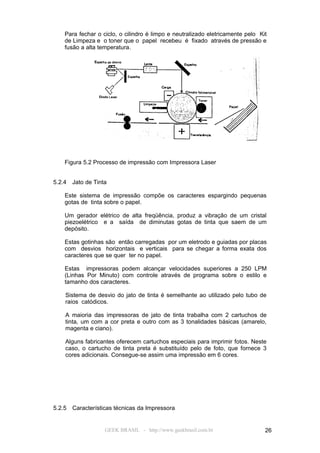 Para fechar o ciclo, o cilindro é limpo e neutralizado eletricamente pelo Kit
    de Limpeza e o toner que o papel recebeu é fixado através de pressão e
    fusão a alta temperatura.




    Figura 5.2 Processo de impressão com Impressora Laser


5.2.4   Jato de Tinta

    Este sistema de impressão compõe os caracteres espargindo pequenas
    gotas de tinta sobre o papel.

    Um gerador elétrico de alta freqüência, produz a vibração de um cristal
    piezoelétrico e a saída de diminutas gotas de tinta que saem de um
    depósito.

    Estas gotinhas são então carregadas por um eletrodo e guiadas por placas
    com desvios horizontais e verticais para se chegar a forma exata dos
    caracteres que se quer ter no papel.

    Estas impressoras podem alcançar velocidades superiores a 250 LPM
    (Linhas Por Minuto) com controle através de programa sobre o estilo e
    tamanho dos caracteres.

    Sistema de desvio do jato de tinta é semelhante ao utilizado pelo tubo de
    raios catódicos.

    A maioria das impressoras de jato de tinta trabalha com 2 cartuchos de
    tinta, um com a cor preta e outro com as 3 tonalidades básicas (amarelo,
    magenta e ciano).

    Alguns fabricantes oferecem cartuchos especiais para imprimir fotos. Neste
    caso, o cartucho de tinta preta é substituído pelo de foto, que fornece 3
    cores adicionais. Consegue-se assim uma impressão em 6 cores.




5.2.5   Características técnicas da Impressora


                    GEEK BRASIL - http://www.geekbrasil.com.br                  26
 