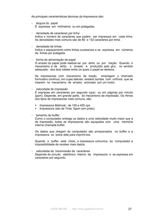 As principais características técnicas da Impressora são:

–    largura do papel
    É expressa em milímetros ou em polegadas.

–    densidade de caracteres por linha
    Indica o número de caracteres que podem ser impressos em cada linha.
    As densidades mais comuns são de 80 e 132 caracteres por linha.

–    densidade de linhas
    Indica o espaçamento entre linhas sucessivas e se expressa em números
    de linhas por polegada.

–    forma de alimentação de papel
    O arrasto do papel pode realizar-se por atrito ou por tração. Quando o
    mecanismo é de atrito, o arrasto é produzido pelo giro, no sentido
    adequado, dos dois roletes entre os quais o papel se desloca.

    As impressoras com mecanismo de tração             empregam o chamado
    formulário contínuo, em cujas laterais existem bordas com orifícios que se
    inserem no mecanismo de arrasto, acionado por um motor.

–    velocidade de impressão
    É expressa em caracteres por segundo (cps) ou em páginas por minuto
    (ppm). Depende, em grande parte, do mecanismo de impressão. Os ritmos
    dos tipos de impressoras mais comuns, são:

       Impressora Matricial : de 100 a 450 cps
       Impressora Jato de Tinta: 5ppm (em preto)

–    tamanho do buffer
    Como o computador entrega os dados a uma velocidade muito maior que a
    de impressão, todas as impressoras são equipadas com uma memória
    interna chamada buffer.

    Os dados que chegam do computador são armazenados no buffer e a
    impressora os extrai dele para imprimi-los.

    Quando o buffer está cheio, a impressora comunica ao computador a
    impossibilidade de receber mais dados.

–    velocidade de transmissão de caracteres
    Depende do circuito eletrônico interno da impressora e se expressa em
    caracteres por segundo.




                GEEK BRASIL - http://www.geekbrasil.com.br                27
 