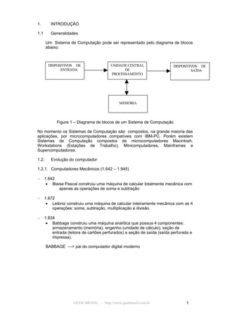1.       INTRODUÇÃO

1.1      Generalidades

       Um Sistema de Computação pode ser representado pelo diagrama de blocos
       abaixo:



        DISPOSITIVOS DE                  UNIDADE CENTRAL                   DISPOSITIVOS DE
              ENTRADA                          DE                                   SAÍDA
                                         PROCESSAMENTO




                                              MEMÓRIA




            Figura 1 – Diagrama de blocos de um Sistema de Computação

No momento os Sistemas de Computação são compostos, na grande maioria das
aplicações, por microcomputadores compatíveis com IBM-PC. Porém existem
Sistemas de Computação compostos de microcomputadores Macintosh,
Workstations (Estações de Trabalho), Minicomputadores, Mainframes e
Supercomputadores.

1.2.     Evolução do computador

1.2.1. Computadores Mecânicos (1.642 – 1.945)

–     1.642
       • Blaise Pascal construiu uma máquina de calcular totalmente mecânica com
             apenas as operações de soma e subtração

–     1.672
       • Leibniz construiu uma máquina de calcular inteiramente mecânica com as 4
          operações: soma, subtração, multiplicação e divisão.

–     1.834
       • Babbage construiu uma máquina analítica que possua 4 componentes:
          armazenamento (memória), engenho (unidade de cálculo), seção de
          entrada (leitora de cartões perfurados) e seção de saída (saída perfurada e
          impressa).

       BABBAGE ---> pai do computador digital moderno




                     GEEK BRASIL - http://www.geekbrasil.com.br                  1
 