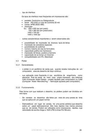 –   tipo de interface

          Os tipos de interface mais freqüentes em impressoras são:

              paralela: Centronics ou Dataproducts
              serial : RS-232C e Loop de Corrente 20 mA
              outras: HPIB (IEEE-488)
              resolução:
              Ex.: 600 x 600 dpi (em preto)
                    720 x 360 dpi (em preto/color)
                   1440 x 720 dpi
                   1440 x 1440 dpi

      –   outras características importantes a serem observadas são:

             possibilidade de impressão de diversos tipos de letras
             impressão de caracteres especiais
             possibilidade de sublinhar
             número máximo de vias do formulário
             capacidade gráfica da impressora
             impressão de faixas, posters e banners
             capacidade de se tornar um Scanner
             compatibilidade com PC, Macintosh

5.3       Plotter

5.3.1     Generalidades

      –   o plotter é um periférico de saída que, quando recebe instruções de um
          computador, executa desenho de traço continuo.

      –   sua aplicação mais freqüente é nos escritórios de engenharia, como
          elemento final de saída do hard copy (cópia impressa) dos sistemas
          CAD (Computer Aided Design - projeto ajudado pelo computador) ou CAM
          (Computer Aided Manufaturing - fabricação ajudada pelo computador).


5.3.2     Funcionamento

      Pela forma com que realizam o desenho, os plotters podem ser divididos em
      dois tipos:

      –   De canetas: os desenhos são feitos por meio de uma caneta de tinta
          que se aplica em um papel normal.

      –   Eletrostáticos: em lugar de caneta, há uma ponta catódica que desenha
          sobre um papel eletrossensível. São mais rápidos mas menos precisos
          que os de caneta. Podem ser utilizados como impressoras rápidas, cuja
          velocidade de escrita chega a 1625 LPM (Linhas Por Minuto).




                      GEEK BRASIL - http://www.geekbrasil.com.br            28
 