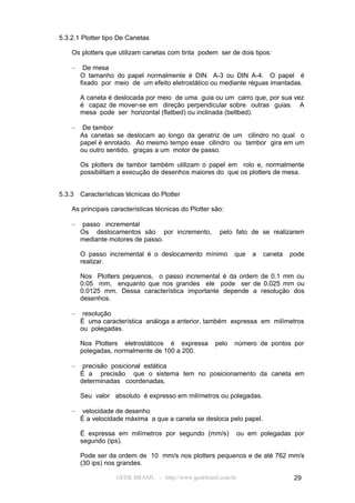 5.3.2.1 Plotter tipo De Canetas

    Os plotters que utilizam canetas com tinta podem ser de dois tipos:

    –    De mesa
        O tamanho do papel normalmente é DIN A-3 ou DIN A-4. O papel é
        fixado por meio de um efeito eletrostático ou mediante réguas imantadas.

        A caneta é deslocada por meio de uma guia ou um carro que, por sua vez
        é capaz de mover-se em direção perpendicular sobre outras guias. A
        mesa pode ser horizontal (flatbed) ou inclinada (beltbed).

    –    De tambor
        As canetas se deslocam ao longo da geratriz de um cilindro no qual o
        papel é enrolado. Ao mesmo tempo esse cilindro ou tambor gira em um
        ou outro sentido, graças a um motor de passo.

        Os plotters de tambor também utilizam o papel em rolo e, normalmente
        possibilitam a execução de desenhos maiores do que os plotters de mesa.


5.3.3   Características técnicas do Plotter

    As principais características técnicas do Plotter são:

    –   passo incremental
        Os deslocamentos são por incremento,            pelo fato de se realizarem
        mediante motores de passo.

        O passo incremental é o deslocamento mínimo          que     a   caneta   pode
        realizar.

        Nos Plotters pequenos, o passo incremental é da ordem de 0.1 mm ou
        0.05 mm, enquanto que nos grandes ele pode ser de 0.025 mm ou
        0.0125 mm. Dessa característica importante depende a resolução dos
        desenhos.

    –    resolução
        É uma característica análoga a anterior, também expressa em milímetros
        ou polegadas.

        Nos Plotters eletrostáticos é expressa        pelo   número de pontos por
        polegadas, normalmente de 100 a 200.

    –    precisão posicional estática
        É a precisão que o sistema tem no posicionamento da caneta em
        determinadas coordenadas.

        Seu valor absoluto é expresso em milímetros ou polegadas.

    –    velocidade de desenho
        É a velocidade máxima a que a caneta se desloca pelo papel.

        É expressa em milímetros por segundo (mm/s)              ou em polegadas por
        segundo (ips).

        Pode ser da ordem de 10 mm/s nos plotters pequenos e de até 762 mm/s
        (30 ips) nos grandes.

                    GEEK BRASIL - http://www.geekbrasil.com.br                     29
 