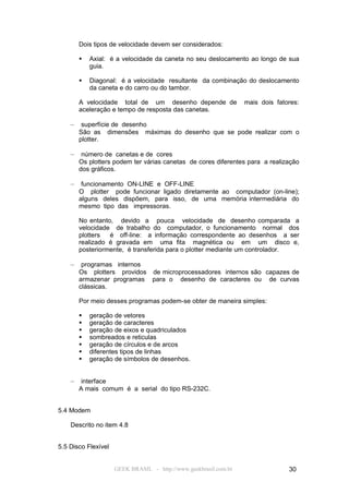 Dois tipos de velocidade devem ser considerados:

           Axial: é a velocidade da caneta no seu deslocamento ao longo de sua
            guia.

           Diagonal: é a velocidade resultante da combinação do deslocamento
            da caneta e do carro ou do tambor.

        A velocidade total de um desenho depende de               mais dois fatores:
        aceleração e tempo de resposta das canetas.

    –    superfície de desenho
        São as dimensões máximas do desenho que se pode realizar com o
        plotter.

    –    número de canetas e de cores
        Os plotters podem ter várias canetas de cores diferentes para a realização
        dos gráficos.

    –    funcionamento ON-LINE e OFF-LINE
        O plotter pode funcionar ligado diretamente ao computador (on-line);
        alguns deles dispõem, para isso, de uma memória intermediária do
        mesmo tipo das impressoras.

        No entanto, devido a pouca velocidade de desenho comparada a
        velocidade de trabalho do computador, o funcionamento normal dos
        plotters  é off-line: a informação correspondente ao desenhos a ser
        realizado é gravada em uma fita magnética ou em um disco e,
        posteriormente, é transferida para o plotter mediante um controlador.

    –    programas internos
        Os plotters providos de microprocessadores internos são capazes de
        armazenar programas para o desenho de caracteres ou de curvas
        clássicas.

        Por meio desses programas podem-se obter de maneira simples:

           geração de vetores
           geração de caracteres
           geração de eixos e quadriculados
           sombreados e reticulas
           geração de círculos e de arcos
           diferentes tipos de linhas
           geração de símbolos de desenhos.


    –    interface
        A mais comum é a serial do tipo RS-232C.


5.4 Modem

    Descrito no item 4.8


5.5 Disco Flexível


                     GEEK BRASIL - http://www.geekbrasil.com.br                 30
 