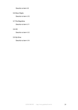 Descrito no item 4.9


5.6 Disco Rígido

    Descrito no item 4.10


5.7 Fita Magnética

    Descrito no item 4.11


5.8 CD

    Descrito no item 4.12


5.9 Zip Drive

    Descrito no item 4.14




                     GEEK BRASIL - http://www.geekbrasil.com.br   31
 