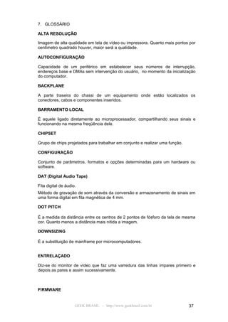 7. GLOSSÁRIO

ALTA RESOLUÇÃO

Imagem de alta qualidade em tela de vídeo ou impressora. Quanto mais pontos por
centímetro quadrado houver, maior será a qualidade.

AUTOCONFIGURAÇÃO

Capacidade de um periférico em estabelecer seus números de interrupção,
endereços base e DMAs sem intervenção do usuário, no momento da inicialização
do computador.

BACKPLANE

A parte traseira do chassi de um equipamento onde estão localizados os
conectores, cabos e componentes inseridos.

BARRAMENTO LOCAL

É aquele ligado diretamente ao microprocessador, compartilhando seus sinais e
funcionando na mesma freqüência dele.

CHIPSET

Grupo de chips projetados para trabalhar em conjunto e realizar uma função.

CONFIGURAÇÃO

Conjunto de parâmetros, formatos e opções determinadas para um hardware ou
software.

DAT (Digital Audio Tape)

Fita digital de áudio.
Método de gravação de som através da conversão e armazenamento de sinais em
uma forma digital em fita magnética de 4 mm.

DOT PITCH

É a medida da distância entre os centros de 2 pontos de fósforo da tela de mesma
cor. Quanto menos a distância mais nítida a imagem.

DOWNSIZING

É a substituição de mainframe por microcomputadores.


ENTRELAÇADO

Diz-se do monitor de vídeo que faz uma varredura das linhas ímpares primeiro e
depois as pares e assim sucessivamente.



FIRMWARE


                     GEEK BRASIL - http://www.geekbrasil.com.br               37
 