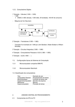 1.2.2. Computadores Digitais


1ª Geração – Válvulas (1.945 – 1.955)
– 1.946
    • ENIAC (1.800 válvulas, 1.500 relés, 30 toneladas, 140 kW de consumo)

–    Máquina de Von Neumann


                          MEMÓRIA



                                                            ENTRADA
             UNIDADE DE                ULA
             CONTROLE
                                                                 SAÍDA



2ª Geração – Transistores (1.955 – 1.965)

–    Transistor foi inventado em 1.948 por John Bardeen, Walter Brattain e William
     Shockley

3ª Geração – Circuitos Integrados (1.965 – 1.980)

4ª Geração – Computadores Pessoais e VLSI (1.980 – 1.99X)

5ª Geração – ULSI (1.99X – )


1.3.    Configurações típicas de Sistemas de Computação

1.3.1       Microcomputador compatível IBM-PC


1.3.2       Microcomputador Macintosh


1.4. Classificação dos computadores

         Tipo                     Exemplo de uso
         Computador Pessoal       Processamento de textos
         Minicomputador           Controle de tempo real
         Superminicomputador      Servidor de arquivos
         Mainframe                Bancos
         Supercomputador          Previsão de tempo




2.             UNIDADE CENTRAL DE PROCESSAMENTO

2.1.    Componentes da CPU do PC

                    GEEK BRASIL - http://www.geekbrasil.com.br                  2
 