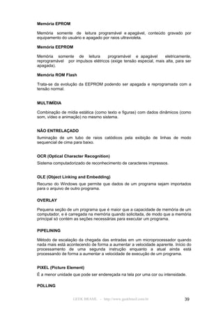 Memória EPROM

Memória somente de leitura programável e apagável, conteúdo gravado por
equipamento do usuário e apagado por raios ultravioleta.

Memória EEPROM

Memória somente de leitura         programável e apagável        eletricamente,
reprogramável por impulsos elétricos (exige tensão especial, mais alta, para ser
apagada).

Memória ROM Flash

Trata-se da evolução da EEPROM podendo ser apagada e reprogramada com a
tensão normal.


MULTIMÍDIA

Combinação de mídia estática (como texto e figuras) com dados dinâmicos (como
som, vídeo e animação) no mesmo sistema.


NÃO ENTRELAÇADO
Iluminação de um tubo de raios catódicos pela exibição de linhas de modo
sequencial de cima para baixo.


OCR (Optical Character Recognition)
Sistema computadorizado de reconhecimento de caracteres impressos.


OLE (Object Linking and Embedding)
Recurso do Windows que permite que dados de um programa sejam importados
para o arquivo de outro programa.

OVERLAY

Pequena seção de um programa que é maior que a capacidade de memória de um
computador, e é carregada na memória quando solicitada, de modo que a memória
principal só contém as seções necessárias para executar um programa.

PIPELINING

Método de escalação da chegada das entradas em um microprocessador quando
nada mais está acontecendo de forma a aumentar a velocidade aparente. Início do
processamento de uma segunda instrução enquanto a atual ainda está
processando de forma a aumentar a velocidade de execução de um programa.


PIXEL (Picture Element)
É a menor unidade que pode ser endereçada na tela por uma cor ou intensidade.

POLLING


                  GEEK BRASIL - http://www.geekbrasil.com.br                39
 