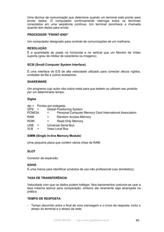 Uma técnica de comunicação que determina quando um terminal está pronto para
enviar dados. O computador continuamente interroga todos os terminais
conectados em uma seqüência contínua. Um terminal reconhece a chamada
quando tem dados para enviar.

PROCESSOR "FRONT-END"

Um computador designado para controle de comunicações de um maiframe.

RESOLUÇÃO
É a quantidade de pixels na horizontal e na vertical que um Monitor de Vídeo
suporta (grau de nitidez de caracteres ou imagens).

SCSI (Small Computer System Interface)

É uma interface de E/S de alta velocidade utilizado para conectar discos rígidos,
unidades de fita e outros acessórios.

SHAREWARE

Um programa cujo autor não cobra nada para que testem ou utilizem seu produto
por um determinado tempo.

Siglas

dpi = Pontos por polegada
GPS =        Global Positioning System
PCMCIA       =      Personal Computer Memory Card International Association
RAM          =      Random Access Memory
ROM          =      Read Only Memory
USB =        Universal Serial Bus
VLB =        Vesa Local Bus

SIMM (Single In-line Memory Module)

Uma pequena placa que contém vários chips de RAM.

SLOT

Conector de expansão.

SOHO
É uma marca para identificar produtos de uso não profissional (uso doméstico).

TAXA DE TRANSFERÊNCIA

Velocidade com que os dados podem trafegar. Nos barramentos costuma-se usar a
taxa máxima teórica para comparação, embora ela raramente seja alcançada na
prática.

TEMPO DE RESPOSTA

- Tempo decorrido entre o final de uma mensagem e o início da resposta; inclui o
  atraso do terminal e o atraso da rede;


                   GEEK BRASIL - http://www.geekbrasil.com.br                    40
 