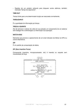 - Rapidez de um protetor antisurto para bloquear surtos elétricos, também
  chamado "tempo de clipamento".

TIME-OUT

Tempo limite para uma determinada função ser executada normalmente.

THROUGHPUT

É a quantidade de informação por tempo.

TROCA A QUENTE
Ato de remover e colocar de volta em sua posição um componente de um sistema
sem desligar-lhe a alimentação ou interromper sua operação.

WATCH-DOG

Elemento que provoca o aparecimento de um sinal indicador de falhas na CPU ou
outros dispositivos.

ZIP
É um padrão de compactação de dados

ZIF (Zero Insertion Force)

Componente (memória, microprocessador, etc) é inserido no soquete sem
necessidade de força.




                  GEEK BRASIL - http://www.geekbrasil.com.br             41
 