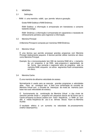 3.       MEMÓRIA

3.1        Definições

–     RAM: é uma memória volátil, que permite leitura e gravação.

         Existe RAM Estática e RAM Dinâmica.

         RAM Estática: a informação é armazenada em transistores e consome
         bastante energia.

         RAM Dinâmica: a informação é armazenada em capacitores e necessita de
         refrescamento periódico para regenerar a informação.

3.2      Memória Principal

      A Memória Principal é composta por memórias RAM Dinâmica.


3.3      Memória Virtual

      É uma técnica que permite processar grandes programas com Memória
      Principal relativamente pequena. A técnica permite utilizar memória em disco
      como Memória Principal.

      Exemplo: Se o microcomputador tem 50K de memória RAM útil e o tamanho
               de um programa é de 150K, este programa é segmentado de
               tal forma que somente o segmento ativo do programa está na
               memória RAM, enquanto os outros segmentos ficam armazenados
               em disco.


3.4      Memória Cache

      É uma memória de altíssima velocidade de acesso.

      Normalmente é usada para se executar grandes programas a velocidades
      altas. Para se conseguir isso é feito uma combinação do conceito de
      Memória Virtual com o conceito de hierarquia de níveis de memória (com
      base nas suas velocidades de acesso).

      O funcionamento da combinação de Memória Virtual e dos níveis de
      memória permite dividir o programa em pequenos blocos de tal forma que a
      Cache armazena os blocos usados com maior freqüência, a RAM os com
      alta e média freqüência de uso e os demais blocos ficam na Memória
      Auxiliar.

      O resultado efetivo é um aumento na velocidade de processamento
      (melhor desempenho).




                    GEEK BRASIL - http://www.geekbrasil.com.br                6
 