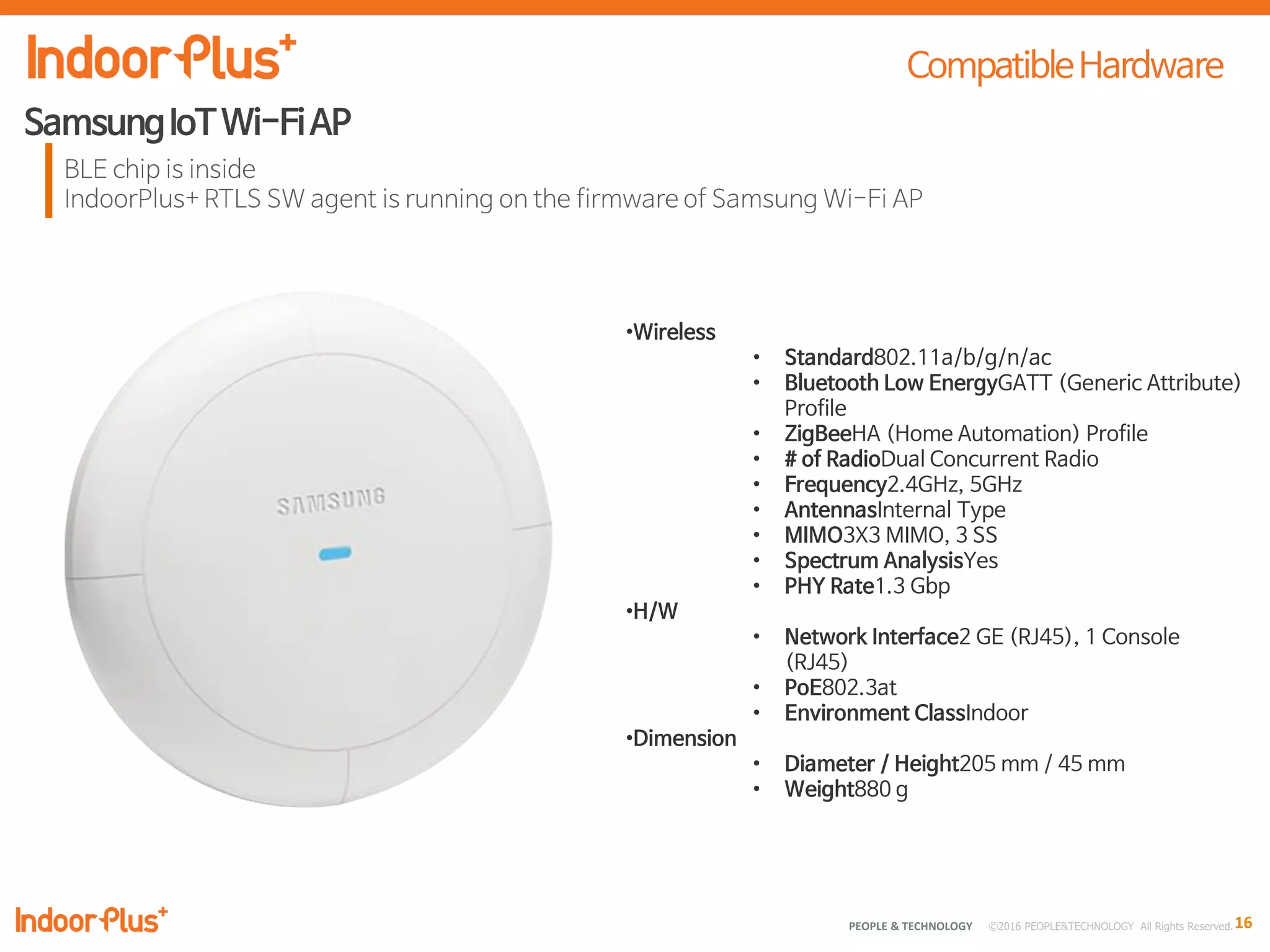 16PEOPLE & TECHNOLOGY © 2016 PEOPLE&TECHNOLOGY All Rights Reserved.
•Wireless
• Standard802.11a/b/g/n/ac
• Bluetooth Low EnergyGATT (Generic Attribute)
Profile
• ZigBeeHA (Home Automation) Profile
• # of RadioDual Concurrent Radio
• Frequency2.4GHz, 5GHz
• AntennasInternal Type
• MIMO3X3 MIMO, 3 SS
• Spectrum AnalysisYes
• PHY Rate1.3 Gbp
•H/W
• Network Interface2 GE (RJ45), 1 Console
(RJ45)
• PoE802.3at
• Environment ClassIndoor
•Dimension
• Diameter / Height205 mm / 45 mm
• Weight880 g
 