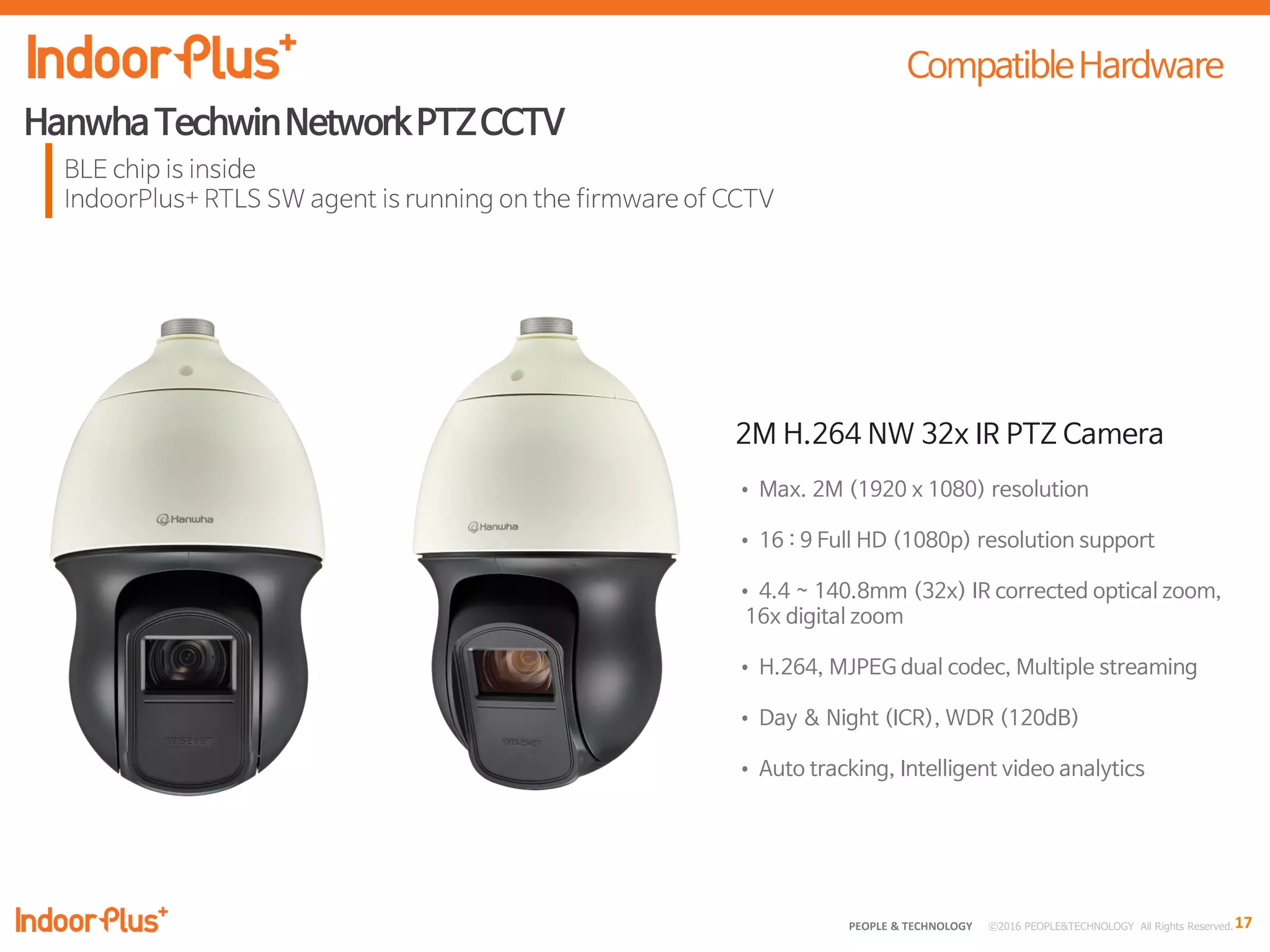 17PEOPLE & TECHNOLOGY © 2016 PEOPLE&TECHNOLOGY All Rights Reserved.
2M H.264 NW 32x IR PTZ Camera
• Max. 2M (1920 x 1080) resolution
• 16 : 9 Full HD (1080p) resolution support
• 4.4 ~ 140.8mm (32x) IR corrected optical zoom,
16x digital zoom
• H.264, MJPEG dual codec, Multiple streaming
• Day & Night (ICR), WDR (120dB)
• Auto tracking, Intelligent video analytics
 