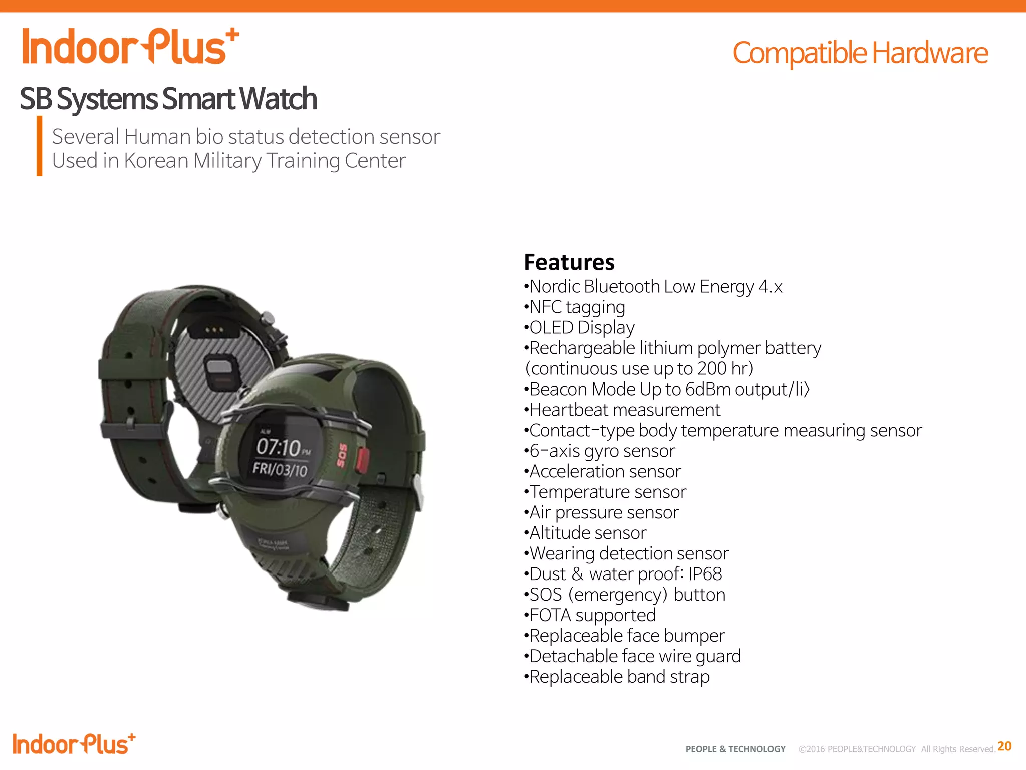 20PEOPLE & TECHNOLOGY © 2016 PEOPLE&TECHNOLOGY All Rights Reserved.
Features
•Nordic Bluetooth Low Energy 4.x
•NFC tagging
•OLED Display
•Rechargeable lithium polymer battery
(continuous use up to 200 hr)
•Beacon Mode Up to 6dBm output/li>
•Heartbeat measurement
•Contact-type body temperature measuring sensor
•6-axis gyro sensor
•Acceleration sensor
•Temperature sensor
•Air pressure sensor
•Altitude sensor
•Wearing detection sensor
•Dust & water proof: IP68
•SOS (emergency) button
•FOTA supported
•Replaceable face bumper
•Detachable face wire guard
•Replaceable band strap
 