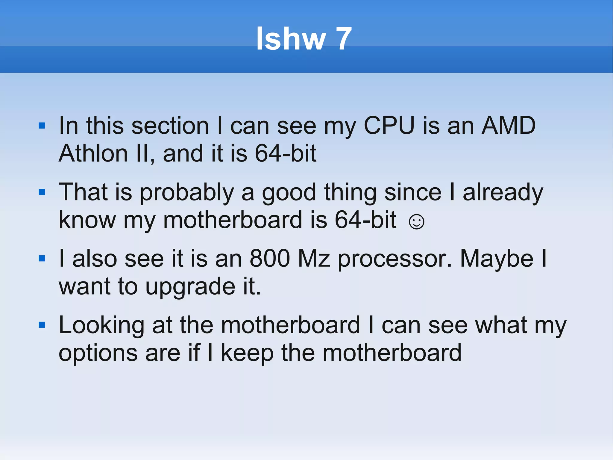 lshw 7

   In this section I can see my CPU is an AMD
    Athlon II, and it is 64-bit
   That is probably a good thing since I already
    know my motherboard is 64-bit ☺
   I also see it is an 800 Mz processor. Maybe I
    want to upgrade it.
   Looking at the motherboard I can see what my
    options are if I keep the motherboard
 
